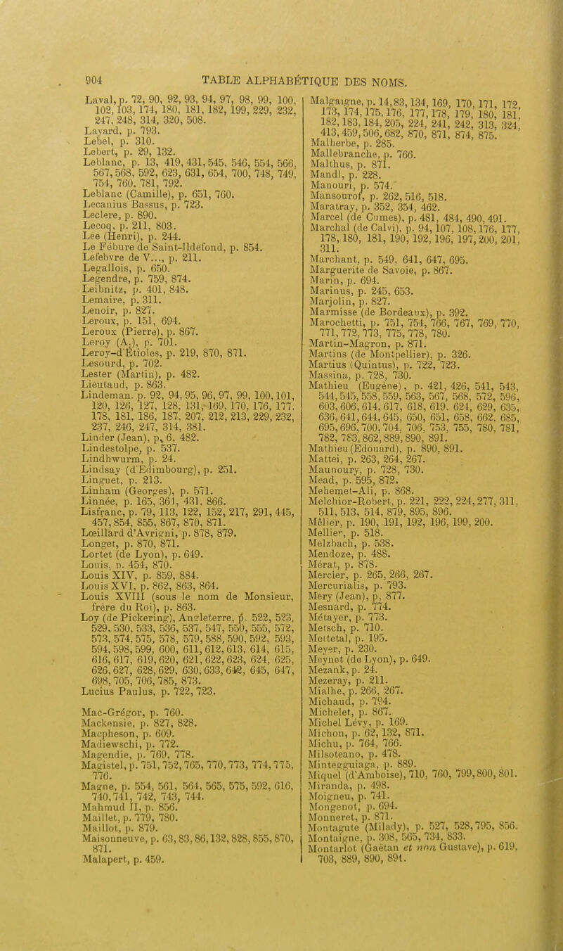 Laval, p. 72, 90, 92, 93, 94, 97, 98, 99, 100, 102,103,174, 180, 181, 182, 199, 229, 232, 247, 248, 314, 320, 508. Layard, p. 793. Lebel, p. 310. Lebert, p. 29, 132. Leblanc, p. 13, 419,431,545, 546, 554, 566, 567, 568, 592, 623, 631, 654, 700, 748, 749. 754, 760. 781, 792. Leblanc (Camille), p. 651, 700. Lecanius Bassus, p. 723. Leclere, p. 890. Lecoq, p. 211, 803. Lee (Henri), p. 244. Le Fébure de Saint-lldefond, p. 854. Lefebvre de V..., p. 211. Legallois, p. 650. Legendre, p. 759, 874. Leibnitz, p. 401, 848. Lemaire, p. 311. Lenoir, p. 827. Leroux, p. 151, 694. Leroux (Pierre), p. 867. Leroy (A.), p. 701. Leroy-dÉtioles, p. 219, 870, 871. Lesourd, p. 702. Lester (Martin), p. 482. Lieutaud, p. 863. Lindeman. p. 92, 94,95, 96, 97, 99, 100,101, 120, 126, 127, 128, 131,-169, 170, 170, 177. 178, 181, 186, 187, 207, 212, 213, 229, 232, 237, 246, 247, 314, 381. Limier (Jean), p% 6, 482. Lindestolpe, p. 537. Lindhwurm, p. 24. Lindsay (d'Edimbourg), p. 251. Linguet, p. 213. Linham (Georires), p. 571. Linnée, p. 165, 361, 431, 866. Lisfranc, p. 79, 113, 122, 152, 217, 291, 445, 457, 854, 855, 867, 870, 871. Lœillard d'Avrk'ni, p. 878, 879. Longet, p. 870, 871. Lortet (de Lyon), p. 649. Louis, n. 454, 870. Louis XIV, p. 859, 884. Louis XVI, p. 862, 863, 864. Louis XVIII (sous le nom de Monsieur, frère du Roi), p. 863. Loy (de Pickering), Angleterre, p-, 522, 523, 529, 530, 533, 536, 537, 547, 550, 555, 572, 573, 574,575, 578, 579, 588, 590, 592, 593, 594,598,599, 600, 611,612,613, 614, 615, 616,617, 619,620, 621,622,623, 624, 625, 626,627, 628,629, 630,633,642, 645, 647, 698,705, 706,785, 873. Lucius Paulus, p. 722, 723. Mac-Grégor, p. 760. Mackensie, p. 827, 828. Macpheson, p. 609. Madiewschi, p. 772. Magendie, p. 769, 778. Magistel, p. 751,752,705, 770,773, 774,775, 776. Magne, p. 554, 561, 564, 565, 575, 592, 616, 740,741, 742, 743, 744. Mahmud II, p. 856. Maillet, p. 779, 780. Maillot, p. 879. Maisonneuvo, p. 63,83,80,132,828,855,870, 871. Malapert, p. 459. Malgaigne, p. 14,83,134,169, 170,171, 172, 173, 174,175.176, 177,178 179 180 181 182, 83,184,205, 224, 241, 242, 313 324 413, 459, 506,682, 870, 871, 874 875 Malberbe, p. 285. Mallebranche, p. 766. Malthus, p. 871. Mandl, p. 228. Manouri, p. 574.' Mansourof, p. 262, 516, 518. Maratray, p. 352, 354, 462. Marcel (de Cumes), p. 481, 484, 490,491. Marchai (de Calvi), p. 94, 107, 108,176, 177, 178,180, 181, 190, 192,196, 197,2U0, 201, 311. Marchant, p. 549, 641, 647, 695. Marguerite de Savoie, p. 867. Marin, p. 694. Marinus, p. 245, 653. Marjolin, p. 827. Marmisse (de Bordeaux), p. 392. Marochetti, p. 751, 754, 766, 767, 769, 770, 771, 772, 773, 775, 778, 780. Martin-Magron, p. 871. Martins (de Montpellier), p. 326. Martius (Quintus), p. 722, 723. Massina, p. 728, 730. Mathieu (Eugène), p. 421,426, 541, 543, 544,545, 558, 559, 563, 567, 568, 572, 596, 603,606,614,617, 618, 619. 624 , 629, 635, 636,641,644,645, 650, 651, 658, 662. 685, 695,696,700,704, 706, 753, 755, 780, 781, 782, 7S3,862,889,890, 891. Mathieu (Edouard), p. 890, 891. Mattei, p. 263, 264, 267. Maunoury, p. 728, 730. Mead, p. 595, 872. Mehemet-Ali, p. 868. Melchior-Robert, p. 221, 222, 224,277, 311, 511, 513, 514, 879, 895, 896. Mêlier, p. 190, 191, 192, 196, 199, 200. Mellie-, p. 518. Melzbach, p. 538. Mendoze, p. 488. Mérat, p. 878. Mercier, p. 265, 266, 267. Mercurialis, p. 793. Mery (Jean), p, 877. Mesnard, p. 774. Métayer, p. 773. Metsch, p. 710. Mettetal, p. 195. Meyer, p. 230. Moynet (de Lyon), p. 649. Mezank, p. 24. Mezeray, p. 211. Mialhe, p. 266, 267. Michaud, p. 794. Michelet, p. 867. Michel Lévv, p. 169. Michon, p. 62,132, 871. Michu, p. 764, 766. Milsoteano, p. 478. Mintetrguiagn, p. 889. Miqueï(d-Ainboise), 710, 700, 799,800,801. Miranda, p. 498. Moigneu, p. 741. Mongenot, p. 694. Monneret, p. 871. Montagute (MiJady), p. 527, 528,795, S56. Montaigne, p. 308, 565, 734, 833. Montarlot (Gaétan et non Gustave), p. 619. 703, 889, 890, 891.