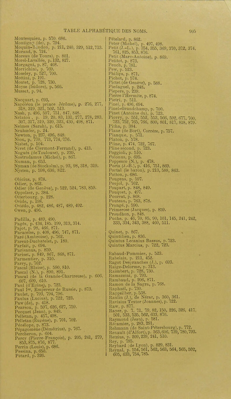 Montesquieu, p. 570 686. Montiçny (de), p. 794. Moquin-'landon, p. 211, 210, 329, 512,713. Morand, p. 724.1 Moreau (de Tours), p. 801. Morel-Lavallée, p. 132, 827. Morgagni, p. 87, 408. Morrichini, p. 769. Moseley, p. 527, 700. Mottini, ]>. L91. Moutet, p. 728, 730. Moyse (Isidore), p. 560. Musset, p. 94. Nacquart, p. 693. Napoléon (le prince Jérôme), p. 276, 277, 318, 319. 321, 502, 513. Nash, p. 496, 597, 751, 847, 848. Nélaton , p. 19, 20, 83, 131, 277, 278, 283, 307, 317, 319, 320, 323, 430, 498, 871. Nelmes (Sarah), p. 615. Neuhœfer, p. 24. Newton, p. 237, 496, 848. Niox, p, 770, 773,774, 776. Nisbet, p. 104. Nivet (de Clermont-Ferrand), p. 413. Noguès (deToulouse), p. 239. Nostradamus (Michel), p. 867. Numan, p. 653. Nyman (de Stockolm), p. 93, 98, 318, 319. Nysten, p. 598,636, 822. Obicius, p. 878. Odier, p. 862. Odier (de Genève), p. 522, 524, 783, 859. Oppolzer, p. 384. Oiterbourg. p. 228. Ovide, p. 198. Oviédo, p. 482, 486, 487, 489, 492. Owen, p. 496. Padilla, p. 489, 490. Pages, p. 134,185, 199, 313, 314. Paiot, p. 98, 466, 871. Paracelse, p. 408, 496, 747, 871. Paré (Ambroise), p. 762. Parent-Duchatelet, p. 180. Parfait, p. 694. Parisanus, p. 859. Pariset, p. 849, 867, 868, 871. Parmentier, p. 310. Parry, p. 762. Pascal (Biaise), p. 590, 810. Pascal (N.), p. 890, 891. Pascal (de la Grande-Chartreuse), p. 606, 607, 609, 610. Paul (d'EdneJ, p. 723. Paul Ier, Empereur de Russie, p. 873. Paulet, p. 793, 794,796. Paulus (Lucius), p. 722, 723. Paw (de), p. 418. Pearson, p. 597, 626,627, 759. Pecquet (Jean), p. 849. Pelletan, p. 457,498. Pelletan(Eupène), p. 701, 702. Pénélope, p. 873. Pépagomène (Démétrius), p. 767. Percheron, p. 604. Percy (Pierre-François), p. 205, 241, 279, 853,875, 876, 877. Perrin (Louis), p. 686. Pessina, p. 650. Pétard, p. 326. Pételard, p. 862. Peter (Michel), p. 497, 498. Petit (J.-L.), p. 354, 355, 369, 370, 372, 374, 761, 825,853,876. Petit (Marc-Antoine), p. 869. Petitot, p. 873. Peuch, p. 781. Pew, p. 523. Philips, p. 871. Pichot, p. 574. Pictet (de Genève), p. 588. Piedagnel, p. 248. Piepers, p. 239. Pierre l'Hermite, p. 874. Pietri, p. 511. Pinel, p. 496, 694. Pinel-Grandchamp, p. 700. Pinet (Antoine du), p. 723. Piorry, p. 551, 552, 553, 566, 592, 677, 700, 723, 752, 765, 766, 800, 801, 817, 818, 879. Pitha, p. 384. Plane (de Bort), Corrèze, p. 757. Planque, p. 571. Platon, p. 578. Pline, p. 474, 722, 767. Pline second, p. 723. Poggioli,- p. 510. Polonus, p. 695. Poppesco (N.), p. 478. Porta (J.-B.J, p. 416, 751, 869. Portai (le baron), p. 213, 588, 863. Potton, p. 686. Pougens, p. 597. Poujol, p. 762. Poupart, p. 848, 849. Pouquet, p. 497. Pourrat, p. 868. Pouteau, p. 763, 878. Prangé, p. 590. Primerose (Jacques), p. 859. Proudhon, p. 848. Puche, p. 46, 70, 85, 90, 101, 145, 241, 242, 333, 334, 343, 388, 460, 511. Quinet, p. 867. Quintilien, p. 836. Quintus Lecanius Bassus, p. 723. Quintus Marcius, p. 722, 723. Rabaud-Pommier, p. 523. Rabelais, p. 211, 452. Ragot Despranches (.1.), p. 693. Raige-Delorme, p. 313. Raimbert, p. 728, 730. Ramazzini, p. 793. Rambaud, p. 206, 871. Ramon de la Sagra, p. 768. Raphaël, p. 730. Rappsilber, p. 538. Raulin (J.), de Nérac, p. 360, 361. Ravisius Textor (Joannes), p. 722. Raw, p. 877. Rayer, p. 7, 71, 79, 82, 150, 226, 326, 417, 501, 533, 535, 562, 633, 870. Raymond (Jean), p. 581. Réramier, p. 283, 291. Rehmann (de Saint-Pétersbourg), p. 772. Renault (d'Alfort),p. 363,606, 739,780,793. Retzius, p. 209,239,241, 510. Rey, p. 785. Reybard ;de Lyon), p. 829, 831. Reynal, p. 554,561, 562, 563, 564, 565, 592, 605, 633, 754,785.