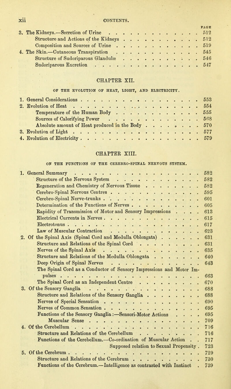 PAGB 3. The Kidneys.—Secretion of Urine 512 Structure and Actions of the Kidneys 512 Composition and Sources of Urine . . . . , 519 4. The Skin.—Cutaneous Transpiration 545 Structure of Sudoriparous Glandulse . ; . . 546 Sudoriparous Excretion 547 CHAPTER XII. OF THE EVOLUTION OF HEAT, LIGHT, AND ELECTRICITY. 1. General Considerations 553 2. Evolution of Heat 554 Temperature of the Human Body 555 Sources of Calorifying Power 568 Absolute amount of Heat produced ia the Body . . . . «, . . . 570 3. Evolution of Light 577 4. Evolution of Electricity 579 CHAPTER XIII. ON THE FUNCTIONS OF THE CEREBRO-SPINAL NERVOUS SYSTEM. 1. General Summary 582 Structure of the Nervous System 582 Regeneration and Chemistry of Nervous Tissue 582 Cerebro-Spinal Nervous Centres 595 Cerebro-Spinal Nerve-trunks 601 Determination of the Functions of Nerves 605 Rapidity of Transmission of Motor and Sensory Impressions .... 613 Electrical Currents in Nerves 615 Electrotonus 617 Law of Muscular Contraction 623 2. Of the Spinal Axis (Spinal Cord and Medulla Oblongata) 631 . Structure and Relations of the Spinal Cord 631 Nerves of the Spinal Axis 635 Structure and Relations of the Medulla Oblongata 640 Deep Origin of Spinal Nerves 643 The Spinal Cord as a Conductor of Sensory Impressions and Motor Im- pulses 663 The Spinal Cord as an Independent Centre 670 3. Of the Sensory Ganglia 688 Structure and Relations of the Sensory Ganglia 688 Nerves of Special Sensation 690 Nerves of Common Sensation 695 Functions of the Sensory Ganglia :—Sensori-Motor Actions .... 695 Muscular Sense , 709 4. Of the Cerebellum 716 Structure and Relations of the Cerebellum 716 Functions of the Cerebellum.—Co-ordination of Muscular Action . . 717 Supposed relation to Sexual Propensity . 723 5. Of the Cerebrum 729 Structure and Relations of the Cerebrum 730 Functions of the Cerebrum.—Intelligence as contrasted with Instinct . 739