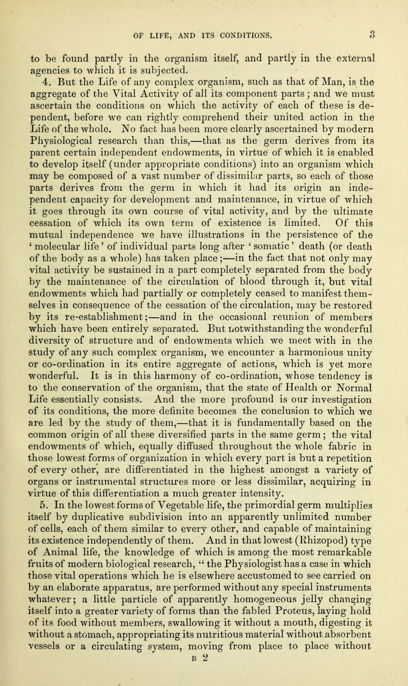 to be found partly in the organism itself, and partly in the external agencies to which it is subjected. 4. But the Life of any complex organism, such as that of Man, is the aggregate of the Vital Activity of all its component parts; and we must ascertain the conditions on which the activity of each of these is de- pendent, before we can rightly comprehend their united action in the Life of the whole. No fact has been more clearly ascertained by modern Physiological research than this,—that as the germ derives from its parent certain independent endowments, in virtue of which it is enabled to develop itself (under appropriate conditions) into an organism which may be composed of a vast number of dissimilar parts, so each of those parts derives from the germ in Avhich it had its origin an inde- pendent capacity for development and maintenance, in virtue of which it goes through its own course of vital activity, and by the ultimate cessation of which its own term of existence is limited. Of this mutual independence we have illustrations in the persistence of the ' molecular life ' of individual parts long after ' somatic' death (or death of the body as a whole) has taken place;—in the fact that not only may vital activity be sustained in a part completely separated from the body by the maintenance of the circulation of blood through it, but vital endowments which had partially or completely ceased to manifest them- selves in consequence of the cessation of the circulation, may be restored by its re-establishment;—and in the occasional reunion of members which have been entirely separated. But notwithstanding the wonderful diversity of structure and of endowments which we meet with in the study of any such complex organism, we encounter a harmonious unity or co-ordination in its entire aggregate of actions, which is yet more wonderful. It is in this harmony of co-ordination, whose tendency is to the conservation of the organism, that the state of Health or Normal Life essentially consists. And the more profound is our investigation of its conditions, the more definite becomes the conclusion to which we are led by the study of them,—that it is fundamentally based on the common origin of all these diversified parts in the same germ; the vital endowments of which, equally diffused throughout the whole fabric in those lowest forms of organization in which every part is but a repetition of every other, are differentiated in the highest amongst a variety of organs or instrumental structures more or less dissimilar, acquiring in virtue of this differentiation a much greater intensity. 5. In the lowest forms of Vegetable life, the primordial germ multiplies itself by duplicative subdivision into an apparently unlimited number of cells, each of them similar to every other, and capable of maintaining its existence independently of them. And in that lowest (Ehizopod) type of Animal life, the knowledge of which is among the most remarkable fruits of modern biological research,  the Physiologist has a case in which those vital operations which he is elsewhere accustomed to see carried on by an elaborate apparatus, are performed without any special instruments whatever; a little particle of apparently homogeneous jelly changing itself into a greater variety of forms than the fabled Proteus, laying hold of its food without members, swallowing it without a mouth, digesting it without a stomach, appropriating its nutritious material without absorbent vessels or a circulating system, moving from place to place without B 2