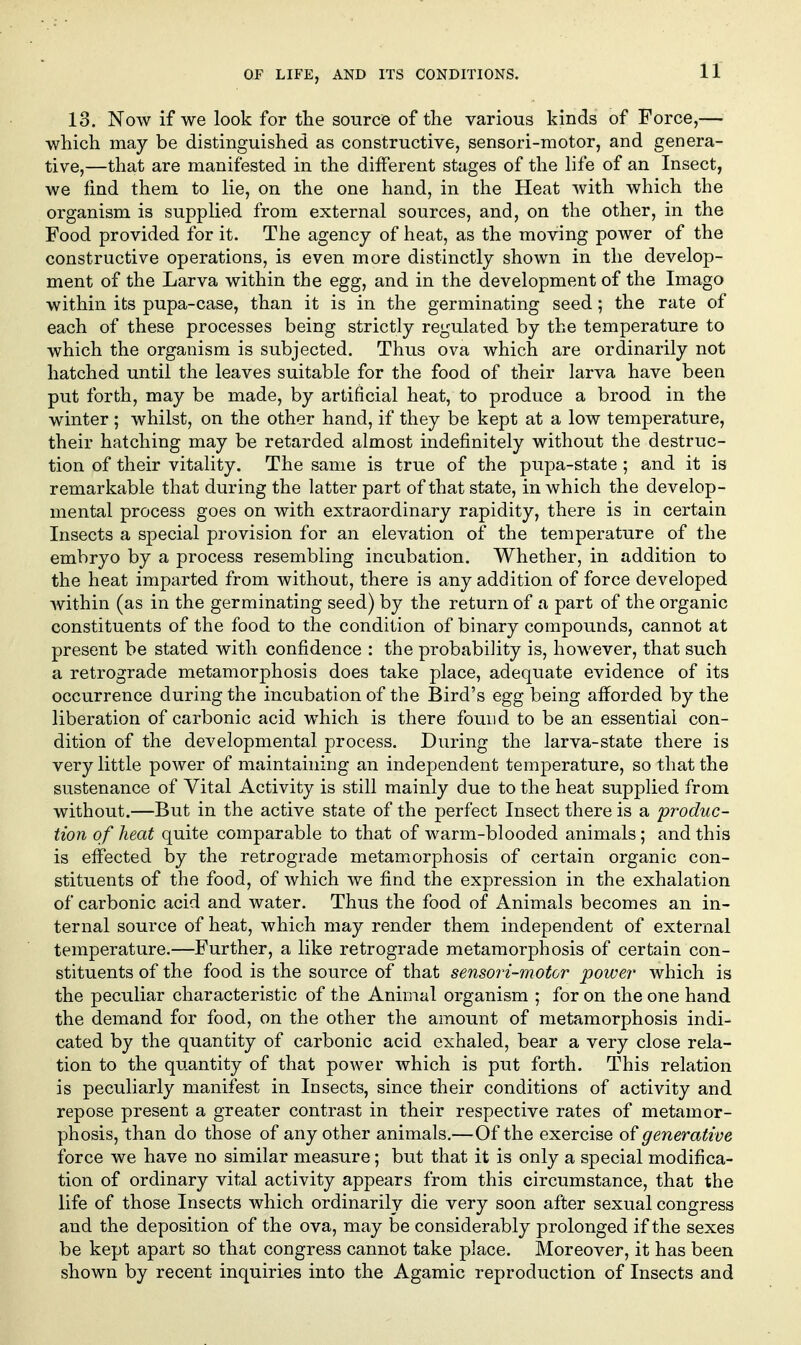 13. Now if we look for tlie source of the various kinds of Force,— which may be distinguished as constructive, sensori-motor, and genera- tive,—that are manifested in the different stages of the life of an Insect, we lind them to lie, on the one hand, in the Heat with which the organism is supplied from external sources, and, on the other, in the Food provided for it. The agency of heat, as the moving power of the constructive operations, is even more distinctly shown in the develop- ment of the Larva within the egg, and in the development of the Imago within its pupa-case, than it is in the germinating seed; the rate of each of these processes being strictly regulated by the temperature to which the organism is subjected. Thus ova which are ordinarily not hatched until the leaves suitable for the food of their larva have been put forth, may be made, by artificial heat, to produce a brood in the winter ; whilst, on the other hand, if they be kept at a low temperature, their hatching may be retarded almost indefinitely without the destruc- tion of their vitality. The same is true of the pupa-state ; and it is remarkable that during the latter part of that state, in which the develop- mental process goes on with extraordinary rapidity, there is in certain Insects a special provision for an elevation of the temperature of the embryo by a process resembling incubation. Whether, in addition to the heat imparted from without, there is any addition of force developed within (as in the germinating seed) by the return of a part of the organic constituents of the food to the condition of binary compounds, cannot at present be stated with confidence : the probability is, however, that such a retrograde metamorphosis does take place, adequate evidence of its occurrence during the incubation of the Bird's egg being afforded by the liberation of carbonic acid which is there found to be an essential con- dition of the developmental process. During the larva-state there is very little power of maintaining an independent temperature, so that the sustenance of Vital Activity is still mainly due to the heat supplied from without.—But in the active state of the perfect Insect there is a produc- tion of heat quite comparable to that of warm-blooded animals; and this is effected by the retrograde metamorphosis of certain organic con- stituents of the food, of which we find the expression in the exhalation of carbonic acid and water. Thus the food of Animals becomes an in- ternal source of heat, which may render them independent of external temperature.—Further, a like retrograde metamorphosis of certain con- stituents of the food is the source of that sensori-motor power which is the peculiar characteristic of the Animal organism ; for on the one hand the demand for food, on the other the amount of metamorphosis indi- cated by the quantity of carbonic acid exhaled, bear a very close rela- tion to the quantity of that power which is put forth. This relation is peculiarly manifest in Insects, since their conditions of activity and repose present a greater contrast in their respective rates of metamor- phosis, than do those of any other animals.—Of the exercise of generative force we have no similar measure; but that it is only a special modifica- tion of ordinary vital activity appears from this circumstance, that the life of those Insects which ordinarily die very soon after sexual congress and the deposition of the ova, may be considerably prolonged if the sexes be kept apart so that congress cannot take place. Moreover, it has been shown by recent inquiries into the Agamic reproduction of Insects and