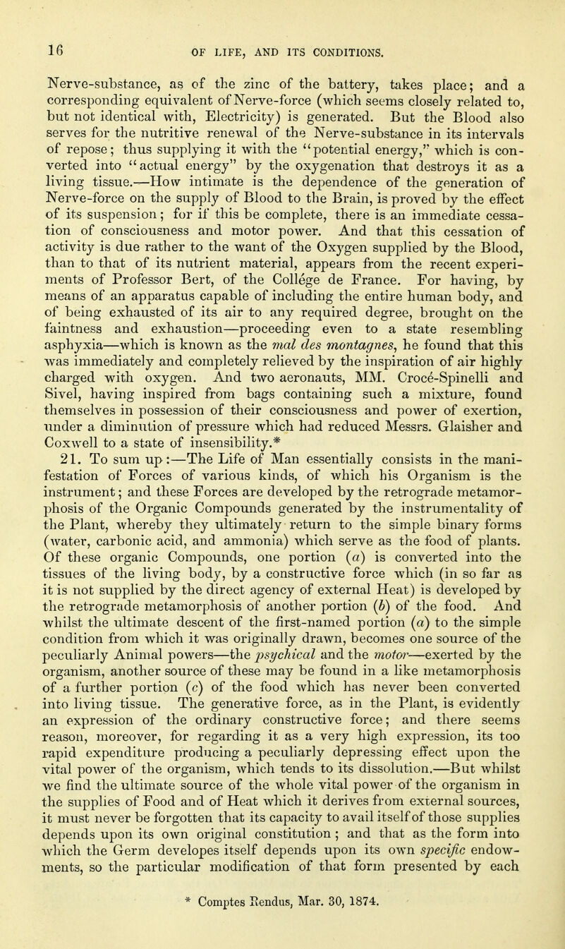 Nerve-substance, as of the zinc of the battery, takes place; and a corresponding equivalent of Nerve-force (which seems closely related to, but not identical with. Electricity) is generated. But the Blood also serves for the nutritive renewal of the Nerve-substance in its intervals of repose; thus supplying it with the potential energy,'' which is con- verted into actual energy by the oxygenation that destroys it as a living tissue.-—How intimate is the dependence of the generation of Nerve-force on the supply of Blood to the Brain, is proved by the effect of its suspension; for if this be complete, there is an immediate cessa- tion of consciousness and motor power. And that this cessation of activity is due rather to the want of the Oxygen supplied by the Blood, than to that of its nutrient material, appears from the recent experi- ments of Professor Bert, of the College de France. For having, by means of an apparatus capable of including the entire human body, and of being exhausted of its air to any required degree, brought on the faintness and exhaustion—proceeding even to a state resembling asphyxia—which is known as the mal des montagnes, he found that this was immediately and completely relieved by the inspiration of air highly charged with oxygen. And two aeronauts, MM. Croce-Spinelli and Sivel, having inspired from bags containing such a mixture, found themselves in possession of their consciousness and power of exertion, under a diminution of pressure which had reduced Messrs. Glaisher and Cox well to a state of insensibility.* 21. To sum up:—The Life of Man essentially consists in the mani- festation of Forces of various kinds, of which his Organism is the instrument; and these Forces are developed by the retrograde metamor- phosis of the Organic Compounds generated by the instrumentality of the Plant, whereby they ultimately return to the simple binary forms (Avater, carbonic acid, and ammonia) which serve as the food of plants. Of these organic Compounds, one portion (a) is converted into the tissues of the living body, by a constructive force which (in so far as it is not supplied by the direct agency of external Heat) is developed by the retrograde metamorphosis of another portion {b) of the food. And whilst the ultimate descent of the first-named portion (a) to the simple condition from which it was originally drawn, becomes one source of the peculiarly Animal powers—the ^jsychical and the motor—exerted by the organism, another source of these may be found in a like metamorphosis of a further portion (c) of the food which has never been converted into living tissue. The generative force, as in the Plant, is evidently an expression of the ordinary constructive force; and there seems reason, moreover, for regarding it as a very high expression, its too rapid expenditure producing a peculiarly depressing effect upon the vital power of the organism, which tends to its dissolution.—But whilst we find the ultimate source of the whole vital power of the organism in the supplies of Food and of Heat which it derives from external sources, it must never be forgotten that its capacity to avail itself of those supplies depends upon its own original constitution ; and that as the form into which the Germ developes itself depends upon its own specific endow- ments, so the particular modification of that form presented by each * Comptes Piendus, Mar. 30, 1874.