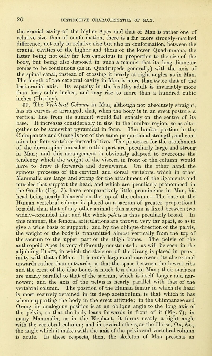 the cranial cavity of the higher Apes and that of Man is rather one of relative size than of conformation, there is a far more strongly-marked difference, not only in relative size but also in conformation, between the cranial cavities of the higher and those of the lower Quadrumana, the latter being not only far less capacious in proportion to the size of the body, but being also disposed in such a manner that its long diameter comes to be continuous (as in Quadrupeds generally) with the axis of the spinal canal, instead of crossing it nearly at right angles as in Man. The length of the cerebral cavity in Man is more than twice that of the basi-cranial axis. Its capacity in the healthy adult is invariably more than forty cubic inches, and may rise to more than a hundred cubic inches (Huxley). 30. The Vertebral Column in Man, although not absolutely straight, has its curves so arranged, that, when the body is in an erect posture, a vertical line from its summit would fall exactly on the centre of its base. It increases considerably in size in the lumbar region, so as alto- gether to be somewhat pyramidal in form. The lumbar portion in the Chimpanzee and Orang is not of the same proportional strength, and con- tains but four vertebree instead of five. The processes for the attachment of the dorso-spinal muscles to this part are peculiarly large and strong in Man; and this arrangement is obviously adapted to overcome the tendency which the weight of the viscera in front of the column would have to draw it forwards and downwards. On the other hand, the spinous processes of the cervical and dorsal vertebrae, which in other Mammalia are large and strong for the attachment of the ligaments and muscles that support the head, and which are peculiarly pronounced in the Gorilla (Fig. 7), have comparatively little prominence in Man, his head being nearly balanced on the top of the column.—The base of the Human vertebral column is placed on a sacrum of greater proportional breadth than that of any other animal; this sacrum is fixed between two widely-expanded ilia; and the whole pelvis is thus peculiarly broad. In this manner, the femoral articulations are thrown very far apart, so as to give a wide basis of support; and by the oblique direction of the pelvis, the weight of the body is transmitted almost vertically from the top of the sacrum to the upper part of the thigh bones. The pelvis of the anthropoid Apes is very differently constructed ; as will be seen in the adjoining Plate, in which the skeleton of the Orang is placed in prox- imity with that of Man. It is much larger and narrower; its al^ extend upwards rather than outwards, so that the space between the lowest ribs and the crest of the iliac bones is much less than in Man; their surfaces are nearly parallel to that of the sacrum, which is itself longer and nar- nower; and the axis of the pelvis is nearly parallel with that of the vertebral column. The position of the Human femur in which its head is most securely retained in its deep acetabulum, is that which it has when supporting the body in the erect attitude; in the Chimpanzee and Orang its analogous position is at an oblique angle to the long axis of the pelvis, so that the body leans forwards in front of it (Fig. 7); in many Mammalia, as in the Elephant, it forms nearly a right angle with the vertebral column ; and in several others, as the Horse, Ox, &c., the angle which it makes with the axis of the pelvis and vertebral column is acute. In these respects, then, the skeleton of Man presents an