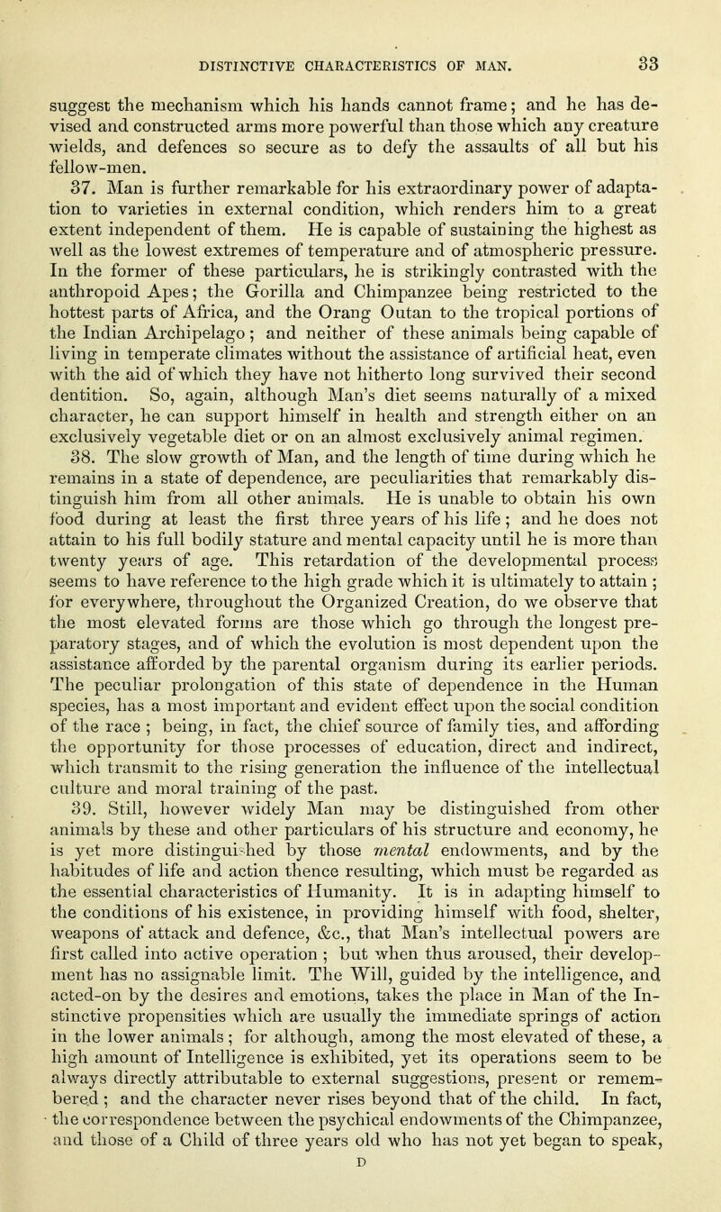 suggest the mechanism which his hands cannot frame; and he has de- vised and constructed arms more powerful than those which any creature wields, and defences so secure as to defy the assaults of all but his fellow-men. 37. Man is further remarkable for his extraordinary power of adapta- tion to varieties in external condition, which renders him to a great extent independent of them. He is capable of sustaining the highest as well as the lowest extremes of temperature and of atmospheric pressure. In the former of these particulars, he is strikingly contrasted with the anthropoid Apes; the Gorilla and Chimpanzee being restricted to the hottest parts of Africa, and the Orang Outan to the tropical portions of the Indian Archipelago; and neither of these animals being capable of living in temperate climates without the assistance of artificial heat, even with the aid of which they have not hitherto long survived their second dentition. So, again, although Man's diet seems naturally of a mixed character, he can support himself in health and strength either on an exclusively vegetable diet or on an almost exclusively animal regimen. 38. The slow growth of Man, and the length of time during which he remains in a state of dependence, are peculiarities that remarkably dis- tinguish him from all other animals. He is unable to obtain his own food during at least the first three years of his life; and he does not attain to his full bodily stature and mental capacity until he is more than twenty years of age. This retardation of the developmental process seems to have reference to the high grade which it is ultimately to attain ; for everywhere, throughout the Organized Creation, do we observe that the most elevated forms are those which go through the longest pre- paratory stages, and of which the evolution is most dependent upon the assistance afforded by the parental organism during its earlier periods. The peculiar prolongation of this state of dependence in the Human species, has a most important and evident effect upon the social condition of the race ; being, in fact, the chief source of family ties, and affording the opportunity for those processes of education, direct and indirect, which transmit to the rising generation the influence of the intellectual culture and moral training of the past. 39. Still, however widely Man may be distinguished from other animals by these and other particulars of his structure and economy, he is yet more distingui-hed by those mental endowments, and by the habitudes of life and action thence resulting, which must be regarded as the essential characteristics of Humanity. It is in adapting himself to the conditions of his existence, in providing himself with food, shelter, weapons of attack and defence, &c., that Man's intellectual powers are first called into active operation ; but when thus aroused, their develop- ment has no assignable limit. The Will, guided by the intelligence, and acted-on by the desires and emotions, takes the place in Man of the In- stinctive propensities which are usually the immediate springs of action in the lower animals ; for although, among the most elevated of these, a high amount of Intelligence is exhibited, yet its operations seem to be always directly attributable to external suggestions, present or remem-^ bered ; and the character never rises beyond that of the child. In fact, • the correspondence between the psychical endowments of the Chimpanzee, and those of a Child of three years old who has not yet began to speak, D