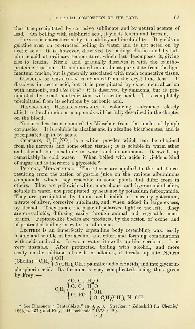 that it is precipitated by corrosive sublimate and by neutral acetate of lead. On boiling with sulphuric acid, it yields leucin and tyrosin. Blastin is characterized by its stability and insolubility. It yields no gelatine even on protracted boiling in water, and is not acted on by acetic acid. It is, however, dissolved by boiling alkalies and by sul- phuric acid at ordinary temperature, which last decomposes it, giving rise to leucin. Nitric acid gradually dissolves it with the xantho- proteinic reaction. It is obtained in an almost pure state from the liga- mentum nuchffi, but is generally associated with much connective tissue. Globulin or Crystallin is obtained from the crystalline lens. It dissolves in acetic acid, but it is precipitated by exact neutralization with ammonia, and vice versa : it is dissolved by ammonia, but is pre- cipitated by exact neutralization with acetic acid. It is completely precipitated from its solutions by carbonic acid. HEMOGLOBIN, Hematocrystallin, a colouring substance closely allied to the albuminous compounds will be fully described in the chapter on the blood. NucLEiN has been obtained by Miescher from the nuclei of lymph corpuscles. It is soluble in alkalies and in alkaline bicarbonates, and is precipitated again by acids. Cerebrin, Cj^H^gNO^, is a white powder which can be obtained from the nervous and some other tissues; it is soluble in warm ether and alcohol, but insoluble in water and in ammonia. It swells up remarkably in cold water. When boiled with acids it yields a kind of sugar and is therefore a glycoside.* Peptone, Metapeptone.—These terms are applied to the substances resulting I'rom the action of gastric juice on the various albuminous compounds, which they resemble in some points but differ from in others. They are yellowish white, amorphous, and hygroscopic bodies, soluble in water, not precipitated by heat nor by potassium ferrocyanide. They are precipitated by tannic acid, iodide of mercury-potassium, nitrate of silver, corrosive sublimate, and, when added in large excess, by alcohol. They rotate the plane of polarized light to the left. They are crystalloids, diffusing easily through animal and vegetable mem- branes. Peptone-like bodies are produced by the action of ozone and of protracted boiling in water, or albumen. Lecithin is an imperfectly crystalline body resembling wax, easily fusible and soluble in hot alcohol and ether, and forming combinations with acids and salts. In warm water it swells up like cerebrin. It is very unstable. After protracted boiling with alcohol, and more easily on the addition of acids or alkalies, it breaks up into Neurin (Cholin) — C^H^ | jv^^qjj^^^ q jj. palmitic and oleic acids, and into glycerin- phosphoric acid. Its formula is very complicated, being thus given by Frey:— ( 0. C,. H ,0 CH J^- H33O 3^5 ( OH O. PO ' O. C.,H^(CH3)3 N. OH * See Diaconow,  Centralblatt, 1868, p. 3. Strecker,  Zeitsclirift fiir Chemie,' 1868, p. 437 ; and Frey,  Histochemie, 1873, p. 29. F 2