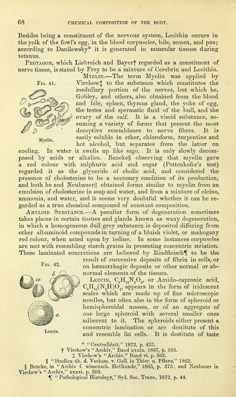 Besides being a constituent of the nervous system, Lecithin occurs in the yolk of the fowl's egg, in the blood corpuscle?, bile, semen, and pus; according to Danilewsky* it is generated in muscular tissues during tetanus. Protagon, which Liebreich and Bay erf regarded as a constituent of nerve tissue, is stated by Frey to be a mixture of Cerebrin and Lecithin. Myelin.—The term Myelin was applied by VirchowJ to the substance which constitutes the medullary portion of the nerves, but which he, Gobley, and others, also obtained from the blood and bile, spleen, thymus gland, the yoke of egg, the testes and spermatic fluid of the bull, and the ovary of the calf. It is a viscid substance, as- suming a variety of forms that present the most deceptive resemblance to nerve fibres. It is easily soluble in ether, chloroform, turpentine and hot alcohol, but separates from the latter on cooling. In water it swells up like sago. It is only slowly decom- posed by acids or alkalies. Beneke§ observing that myelin gave a red colour with sulphuric acid and sugar (Pettenkofer's test) regarded it as the glyceride of cholic acid, and considered the presence of cholesterine to be a necessary condition of its production, and both he and Neubauer|| obtained forms similar to myelin from an emulsion of cholesterine in soap and water, and from a mixture of oleine, ammonia, and water, and it seems very doubtful whether it can be re- garded as a true chemical compound of constant composition. Amyloid Substance.—A peculiar form of degeneration sometimes takes places in certain tissues and glands knoAvn as waxy degeneration, in which a homogeneous dull grey substance is deposited differing from other albuminoid compounds in turning of a bluish violet, or mahogany red colour, when acted upon by iodine. In some instances corpuscles are met with resembling starch grains in presenting concentric striation. These laminated concretions are believed by Eindfleisch^ to be the result of successive deposits of fibrin in cells, or on haemorrhagic deposits or other normal or ab- normal elements of the tissues. Leucin, €^11^2^2^)2' Amido-capronic acid, CgH^^(N2H)02, appears in the form of iridescent scales which are made up of fine microscopic needles, but often also in the form of spheroid or hemispheroidal masses, or of an aggregate of one large spheroid with several smaller ones adherent to it. The spheroids either present a concentric lamination or are destitute of this Leucm. resemble fat cells. It is destitute of taste * Centralblatt, 1872, p. 433. t Virchow's  Archiv, Band xxxix. 1867, p. 183. X Virchow's  Arciiiv, Band vi. p. 662. §  Studien iib. d. Vorkom. v. Gall, in Thier. u. Pflanz, 1862. II Beneke, in Archiv f. wissensch. Heilkunde, 1865, p. 375; and Neubauer in Virchow's Archiv,'' xxxvi. p. 303. ^  Pathological Histology, Syd. Soc. Trans., 1872, p. 44.