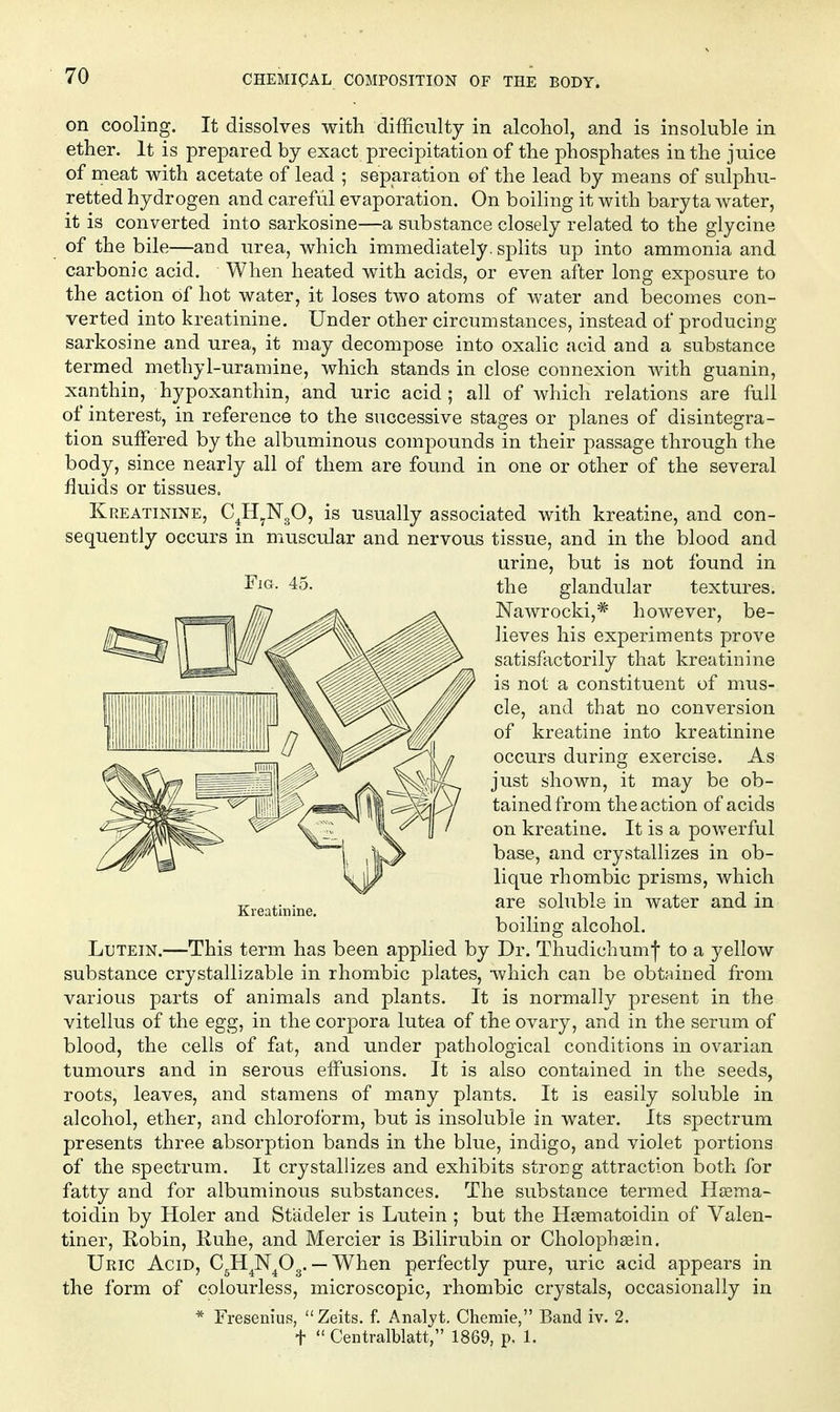 on cooling. It dissolves with difficulty in alcohol, and is insoluble in ether. It is prepared by exact precipitation of the phosphates in the juice of meat with acetate of lead ; separation of the lead by means of sulphu- retted hydrogen and careful evaporation. On boihng it with baryta water, it is converted into sarkosine—a substance closely related to the glycine of the bile—and urea, which immediately, splits up into ammonia and carbonic acid. When heated with acids, or even after long exposure to the action of hot water, it loses two atoms of water and becomes con- verted into kreatinine. Under other circumstances, instead of producing sarkosine and urea, it may decompose into oxalic acid and a substance termed methyl-uramine, which stands in close connexion with guanin, xanthin, hypoxanthin, and uric acid; all of which relations are full of interest, in reference to the successive stages or planes of disintegra- tion suffered by the albuminous compounds in their passage through the body, since nearly all of them are found in one or other of the several fluids or tissues. Kreatinine, CJi^NgO, is usually associated with kreatine, and con- sequently occurs in muscular and nervous tissue, and in the blood and urine, but is not found in the glandular textures. Nawrocki,* however, be- lieves his experiments prove satisfactorily that kreatinine is not a constituent of mus- cle, and that no conversion of kreatine into kreatinine occurs during exercise. As just shown, it may be ob- tained from the action of acids on kreatine. It is a powerful base, and crystallizes in ob- lique rhombic prisms, which are soluble in water and in boiling alcohol. Lutein.—This term has been applied by Dr. Thudichum| to a yellow substance crystallizable in rhombic plates, which can be obtjsined from various parts of animals and plants. It is normally present in the vitellus of the egg, in the corpora lutea of the ovary, and in the serum of blood, the cells of fat, and under pathological conditions in ovarian tumours and in serous effusions. It is also contained in the seeds, roots, leaves, and stamens of many plants. It is easily soluble in alcohol, ether, and chloroform, but is insoluble in water. Its spectrum presents three absorption bands in the blue, indigo, and violet portions of the spectrum. It crystallizes and exhibits strong attraction both for fatty and for albuminous substances. The substance termed Hsema- toidin by Holer and Stadeler is Lutein ; but the Hsematoidin of Valen- tiner, Robin, Ruhe, and Mercier is Bilirubin or Cholophgein, Uric Acid, C^H^N^Og. — When perfectly pure, uric acid appears in the form of colourless, microscopic, rhombic crystals, occasionally in * Fresenius, Zeits. f. Analjt. Chemie, Band iv. 2, t  Centralblatt, 1869, p, 1. Fjg. 45.