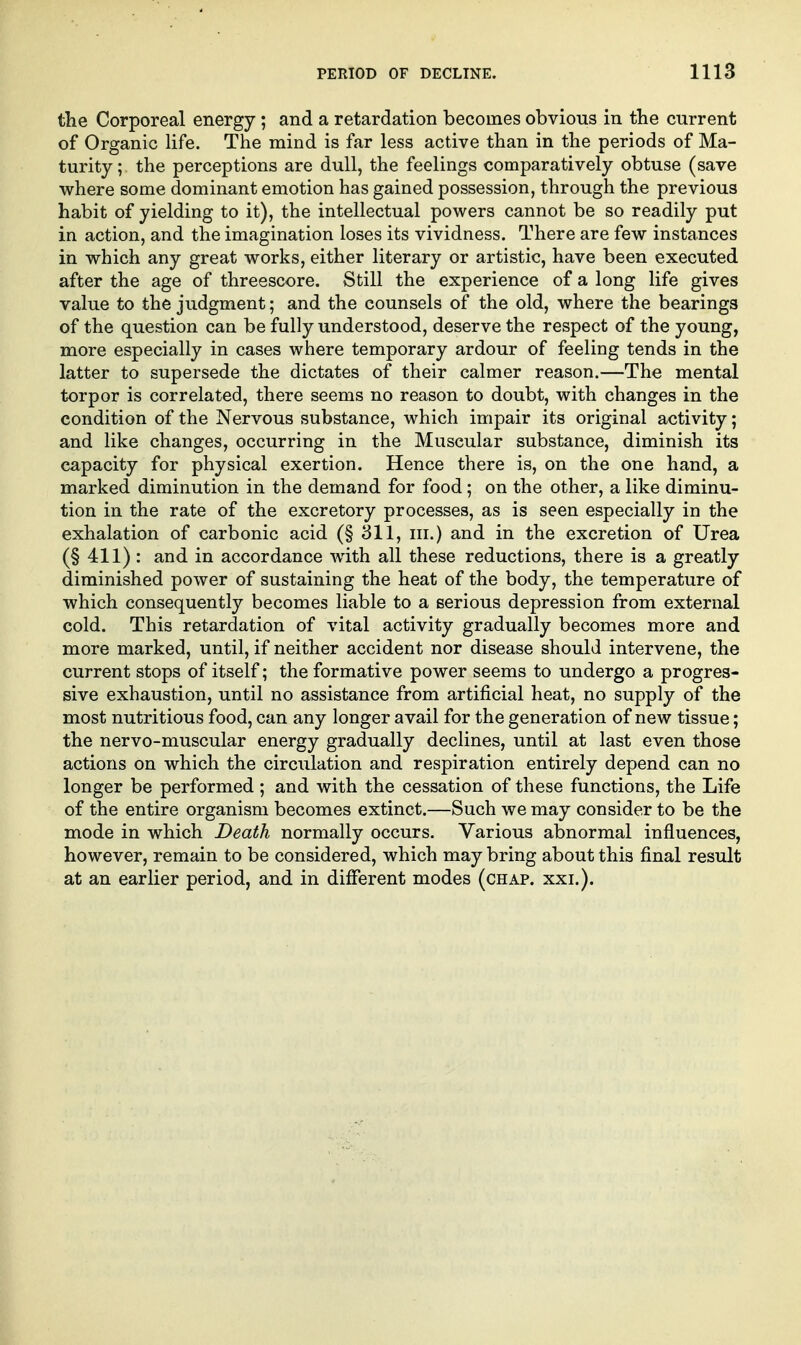 the Corporeal energy; and a retardation becomes obvious in the current of Organic life. The mind is far less active than in the periods of Ma- turity ; the perceptions are dull, the feelings comparatively obtuse (save where some dominant emotion has gained possession, through the previous habit of yielding to it), the intellectual powers cannot be so readily put in action, and the imagination loses its vividness. There are few instances in which any great works, either literary or artistic, have been executed after the age of threescore. Still the experience of a long life gives value to the judgment; and the counsels of the old, where the bearings of the question can be fully understood, deserve the respect of the young, more especially in cases where temporary ardour of feeling tends in the latter to supersede the dictates of their calmer reason.—The mental torpor is correlated, there seems no reason to doubt, with changes in the condition of the Nervous substance, which impair its original activity; and like changes, occurring in the Muscular substance, diminish its capacity for physical exertion. Hence there is, on the one hand, a marked diminution in the demand for food; on the other, a like diminu- tion in the rate of the excretory processes, as is seen especially in the exhalation of carbonic acid (§ 311, iii.) and in the excretion of Urea (§ 411) : and in accordance with all these reductions, there is a greatly diminished power of sustaining the heat of the body, the temperature of which consequently becomes liable to a serious depression from external cold. This retardation of vital activity gradually becomes more and more marked, until, if neither accident nor disease should intervene, the current stops of itself; the formative power seems to undergo a progres- sive exhaustion, until no assistance from artificial heat, no supply of the most nutritious food, can any longer avail for the generation of new tissue; the nervo-muscular energy gradually declines, until at last even those actions on which the circiilation and respiration entirely depend can no longer be performed ; and with the cessation of these functions, the Life of the entire organism becomes extinct.—Such we may consider to be the mode in which Death normally occurs. Various abnormal influences, however, remain to be considered, which may bring about this final result at an earlier period, and in different modes (chap. xxi.).