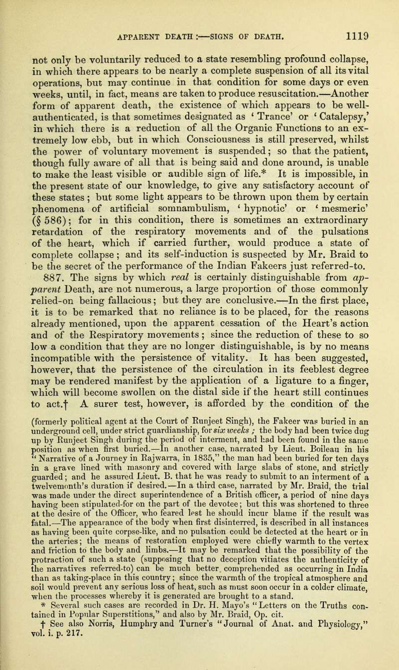 not only be voluntarily reduced to a state resembling profound collapse, in which there appears to be nearly a complete suspension of all its vital operations, but may continue in that condition for some days or even weeks, until, in fact, means are taken to produce resuscitation.—Another form of apparent death, the existence of which appears to be well- authenticated, is that sometimes designated as ' Trance' or ' Catalepsy,' in which there is a reduction of all the Organic Functions to an ex- tremely low ebb, but in which Consciousness is still preserved, whilst the power of voluntary movement is suspended; so that the patient, though fully aware of all that is being said and done around, is unable to make the least visible or audible sign of life.* It is impossible, in the present state of our knowledge, to give any satisfactory account of these states ; but some light appears to be thrown upon them by certain phenomena of artificial somnambulism, ' hypnotic' or ' mesmeric' (§ 586); for in this condition, there is sometimes an extraordinary retardation of the respiratory movements and of the pulsations of the heart, which if carried further, would produce a state of complete collapse ; and its self-induction is suspected by Mr. Braid to be the secret of the performance of the Indian Fakeers just referred-to. 887. The signs by which real is certainly distinguishable from ap- parent Death, are not numerous, a large proportion of those commonly relied-on being fallacious; but they are conclusive.—In the first place, it is to be remarked that no reliance is to be placed, for the reasons already mentioned, upon the apparent cessation of the Heart's action and of the Respiratory movements ; since the reduction of these to so low a condition that they are no longer distinguishable, is by no means incompatible with the persistence of vitality. It has been suggested, however, that the persistence of the circulation in its feeblest degree may be rendered manifest by the application of a ligature to a finger, which will become swollen on the distal side if the heart still continues to act.-f A surer test, however, is afforded by the condition of the (formerly political agent at the Court of Eunjeet Singh), the Fakeer was buried in an underground cell, under strict guardianship, for six weeks ; the body had been twice dug up by Ruujeet Singh during the period of interment, and had been found in the same position as when first buried.—In another case, narrated by Lieut. Boileau in his  Narrative of a Journey in Eajwarra, in 1835, the man had been buried for ten days in a grave lined with masonry and covered with large slabs of stone, and strictly guarded; and be assured Lieut. B. that be was ready to submit to an interment of a twelvemonth's duration if desired.—In a third case, narrated by Mr. Braid, the trial was made under the direct superintendence of a British officer, a period of nine days having been stipulated-for on the part of the devotee; but this was shortened to three at the desire of the Officer, who feared lest he should incur blame if the result was fatal.—The appearance of the body when first disinterred, is described in all instances as having been quite corpse-like, and no pulsation could be detected at the heart or in the arteries; the means of restoration employed were chiefly warmth to the vertex and friction to the body and limbs.—It may be remarked that the possibility of the protraction of such a state (supposing that no deception vitiates the authenticity of the narratives referred-to) can be much better comprehended as occurring in India than as taking-place in this country; since the warmth of the tropical atmosphere and soil would prevent any serious loss of heat, such as must soon occur in a colder climate, when the processes whereby it is generated are brought to a stand. * Several such cases are recorded in Dr. H. Mayo's  Letters on the Truths con- tained in Popular Superstitions, and also by Mr. Braid, Op. cit. t See also Norris, Humphry and Turner's Journal of Anat. and Physiology, vol. i. p. 217.