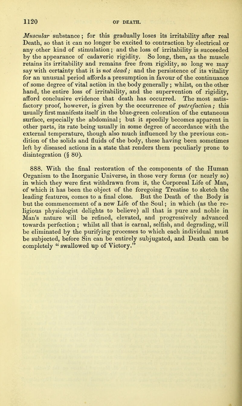 Muscular substance; for this gradually loses its irritability after real Death, so that it can no longer be excited to contraction by electrical or any other kind of stimulation; and the loss of irritability is succeeded by the appearance of cadaveric rigidity. So long, then, as the muscle retains its irritability and remains free from rigidity, so long we may say with certainty that it is not dead; and the persistence of its vitality for an unusual period affords a presumption in favour of the continuance of some degree of vital action in the body generally ; whilst, on the other hand, the entire loss of irritability, and the supervention of rigidity, afford conclusive evidence that death has occurred. The most satis- factory proof, however, is given by the occurrence of putrefaction; this usually first manifests itself in the blue-green coloration of the cutaneous surface, especially the abdominal; but it speedily becomes apparent in other parts, its rate being usually in some degree of accordance with the external temperature, though also much influenced by the previous con- dition of the solids and fluids of the body, these having been sometimes left by diseased actions in a state that renders them peculiarly prone to disintegration (§ 80). 888. With the final restoration of the components of the Human Organism to the Inorganic Universe, in those very forms (or nearly so) in which they were first withdrawn from it, the Corporeal Life of Man, of which it has been the object of the foregoing Treatise to sketch the leading features, comes to a final close. But the Death of the Body is but the commencement of a new Life of the Soul; in which (as the re- ligious physiologist delights to believe) all that is pure and noble in Man's nature will be refined, elevated, and progressively advanced towards perfection ; whilst all that is carnal, selfish, and degrading, will be eliminated by the purifying processes to which each individual must be subjected, before Sin can be entirely subjugated, and Death can be completely  swallowed up of Victory.