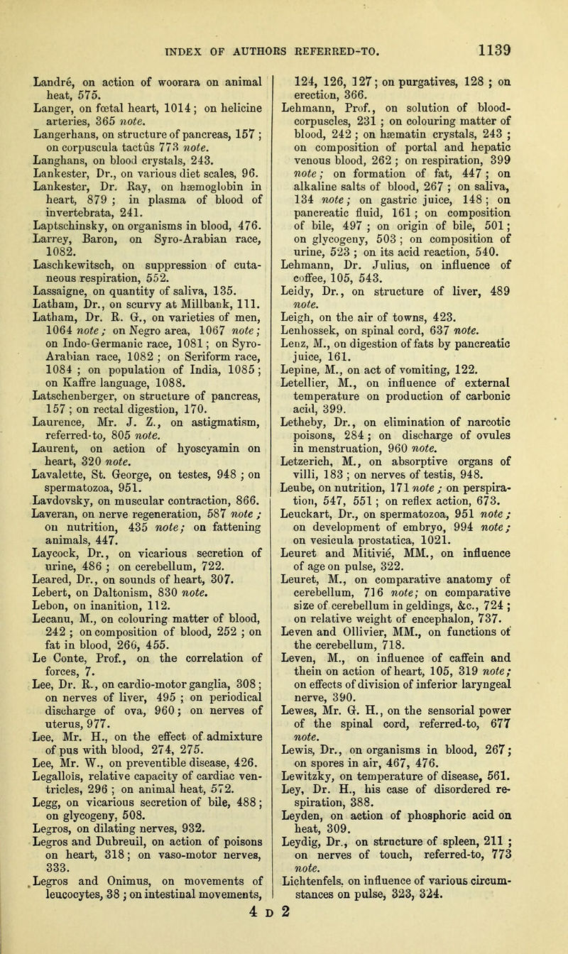 Landre, on action of woorara on animal heat, 575. Langer, on foetal heart, 1014 ; on helicine arteries, 365 note. Langerhans, on structure of pancreas, 157 ; oncorpuscula tactus 773 note. Langhans, on blood crystals, 243. Lankester, Dr., on vai'ious diet scales, 96. Lankester, Dr. Ray, on hsemoglubin in heart, 879 ; in plasma of blood of invertebrata, 241. Laptschinsky, on organisms in blood, 476. Larrey, Baron, on Syro-Arabian race, 1082. Laschkewitsch, on suppression of cuta- neous respiration, 552. Lassaigne, on quantity of saliva, 135. Latham, Dr., on scurvy at Millbank, 111. Latham, Dr. R. Gr., on varieties of men, note ; on Negro area, 1067 note; on Indo-Germanic race, 1081; on Syro- Arabian race, 1082 ; on Seriform race, 1084 ; on population of India, 1085 ; on Kaffre language, 1088. Latschenberger, on structure of pancreas, 157 ; on rectal digestion, 170. Laurence, Mr. J. Z., on astigmatism, referred-to, 805 note. Laurent, on action of hyoscyamin on heart, 320 note. Lavalette, St. George, on testes, 948 ; on spermatozoa, 951. Lavdovsky, on muscular contraction, 866. Laveran, on nerve regeneration, 587 note ; on nutrition, 435 note; on fattening animals, 447. Laycock, Dr., on vicarious secretion of urine, 486 ; on cerebellum, 722. Leared, Dr., on sounds of heart, 307. Lebert, on Daltonism, 830 note, Lebon, on inanition, 112. Lecanu, M., on colouring matter of blood, 242 ; on composition of blood, 252 ; on fat in blood, 260, 455. Le Conte, Prof., on the correlation of forces, 7. Lee, Dr. R., on cardio-motor ganglia, 308; on nerves of liver, 495 ; on periodical discharge of ova, 960; on nerves of uterus, 977. Lee, Mr. H., on the effect of admixture of pus with blood, 274, 275. Lee, Mr. W., on preventible disease, 426. Legallois, relative capacity of cardiac ven- tricles, 296 ; on animal heat, 572. Legg, on vicarious secretion of bile, 488; on glycogeny, 508. Legros, on dilating nerves, 932. Legros and Dubreuil, on action of poisons on heart, 318; on vaso-motor nerves, 333. .Legros and Onimus, on movements of leucocytes, 38 ; on intestinal movements, 4 D 124, 126, 127; on purgatives, 128 ; on erection, 366. Lehmann, Prof., on solution of blood- corpuscles, 231 ; on colouring matter of blood, 242 ; on hsematin crystals, 243 ; on composition of portal and hepatic venous blood, 262 ; on respiration, 399 note; on formation of fat, 447 ; on alkaline salts of blood, 267 ; on saliva, 134 nA)te; on gastric juice, 148; on pancreatic fluid, 161 ; on composition of bile, 497 ; on origin of bile, 501; on glycogeny, 503 ; on composition of urine, 523 ; on its acid reaction, 540. Lehmann, Dr. Julius, on influence of coffee, 105, 543. Leidy, Dr., on structure of liver, 489 oiote. Leigh, on the air of towns, 423. Lenhossek, on spinal cord, 637 note. Leaz, M., on digestion of fats by pancreatic juice, 161. Lepine, M,, on act of vomiting, 122. Letellier, M., on influence of external temperature on production of carbonic acid, 399. Letheby, Dr., on elimination of narcotic poisons, 284; on discharge of ovules in menstruation, 960 note. Letzerich, M., on absorptive organs of villi, 183 ; on nerves of testis, 948. Leube, on nutrition, 171 note ; on perspira- tion, 547, 551; on reflex action, 673. Leuckart, Dr., on spermatozoa, 951 note ; on development of embryo, 994 note; on vesicula prostatica, 1021. Leuret and Mitivie, MM., on influence of age on pulse, 322. Leuret, M., on comparative anatomy of cerebellum, 716 note; on comparative size of cerebellum in geldings, &c., 724 ; on relative weight of encephalon, 737. Leven and Ollivier, MM., on functions ot' the cerebellum, 718. Leven, M., on influence of caffein and thein on action of heart, 105, 319 note; on effects of division of inferior laryngeal nerve, 390. Lewes, Mr. G. H., on the sensorial power of the spinal cord, referred-to, 677 note. Lewis, Dr., on organisms in blood, 267; on spores in air, 467, 476. Lewitzky, on temperature of disease, 561. Ley, Dr. H., his case of disordered re- spiration, 388. Leyden, on action of phosphoric acid on heat, 309. Leydig, Dr., on structure of spleen, 211 ; on nerves of touch, referred-to, 773 note. Lichtenfels, on influence of various circum- stances on pulse, 323, 324. 2