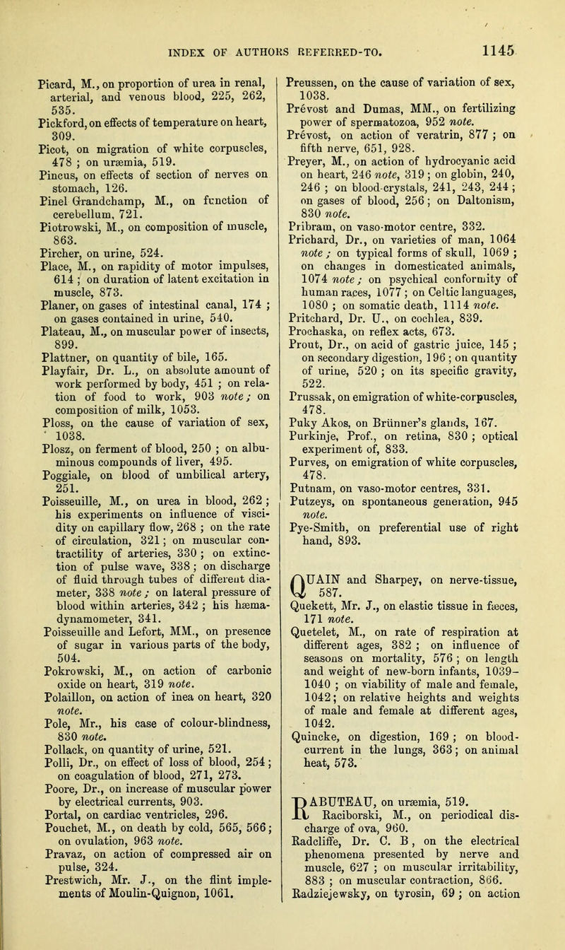 Picard, M., on proportion of urea in renal, arterial, and venous blood, 225, 262, 535. Pickford, on effects of temperature on heart, 309. Picot, on migration of white corpuscles, 478 ; on uraemia, 519. Pincus, on effects of section of nerves on stomach, 126. Pinel Grandchamp, M., on function of cerebellum, 721. Piotrowski, M., on composition of muscle, 863. Pircher, on urine, 524. Place, M., on rapidity of motor impulses, 614 ; on duration of latent excitation in muscle, 873. Planer, on gases of intestinal canal, 174 ; on gases contained in urine, 540. Plateau, M., on muscular power of insects, 899. Plattner, on quantity of bile, 165. Playfair, Dr. L., on absolute amount of work performed by body, 451 ; on rela- tion of food to work, 903 note; on composition of milk, 1053. Ploss, on the cause of variation of sex, ' 1038. Plosz, on ferment of blood, 250 ; on albu- minous compounds of liver, 495. Poggiale, on blood of umbilical artery, 251. Poisseuille, M., on urea in blood, 262 ; his experiments on influence of visci- dity on capillary flow, 268 ; on the rate of circulation, 321; on muscular con- tractility of arteries, 330 ; on extinc- tion of pulse wave, 338; on discharge of fluid through tubes of differeut dia- meter, 338 note ; on lateral pressure of blood within arteries, 342 ; his hsema- dynamometer, 341. Poisseuille and Lefort, MM., on presence of sugar in various parts of the body, 504. Pokrowski, M., on action of carbonic oxide on heart, 319 note. Polaillon, on action of inea on heart, 320 note. Pole, Mr., his case of colour-blindness, 830 note. Pollack, on quantity of urine, 521. Polli, Dr., on effect of loss of blood, 254; on coagulation of blood, 271, 273. Poore, Dr., on increase of muscular power by electrical currents, 903. Portal, on cardiac ventricles, 296. Pouchet, M., on death by cold, 565, 566; on ovulation, 963 note. Pravaz, on action of compressed air on pulse, 324. Prestwich, Mr. J., on the flint imple- ments of Moulin-Quiguon, 1061. Preussen, on the cause of variation of sex, 1038. Prevost and Dumas, MM., on fertilizing power of spermatozoa, 952 note. Prevost, on action of veratrin, 877 ; on fifth nerve, 651, 928. Preyer, M., on action of hydrocyanic acid on heart, 246 note, 319 ; on globin, 240, 246 ; on blood-crystals, 241, 243, 244; on gases of blood, 256; on Daltonism, 830 note. Pribram, on vaso-motor centre, 332. Prichard, Dr., on varieties of man, 1064 note ; on typical forms of skull, 1069 ; on changes in domesticated animals, lOli note; on psychical conformity of human races, 1077 ; on Celtic languages, 1080 ; on somatic death, 1114 note. Pritchard, Dr. U., on cochlea, 839, Prochaska, on reflex acts, 673. Prout, Dr., on acid of gastric juice, 145 ; on secondary digestion, 196 ; on quantity of urine, 520 ; on its specific gravity, 522. Prussak, on emigration of white-corpuscles, 478. Puky Akos, on Briinner's glands, 167. Purkinje, Prof, on retina, 830 ; optical experiment of, 833. Purves, on emigration of white corpuscles, 478. Putnam, on vaso-motor centres, 331. Putzeys, on spontaneous generation, 945 note. Pye-Smith, on preferential use of right hand, 893. QUAIN and Sharpey, on nerve-tissue, 587. Quekett, Mr. J., on elastic tissue in fteces, 171 note. Quetelet, M., on rate of respiration at different ages, 382 ; on influence of seasons on mortality, 576 ; on length and weight of new-born infants, 1039- 1040 ; on viability of male and female, 1042; on relative heights and weights of male and female at different ages, 1042. Quincke, on digestion, 169 ; on blood- current in the lungs, 363; on animal heat, 573. pABUTEATJ, on uraemia, 519. JX Raciborski, M., on periodical dis- charge of ova, 960. Radcliffe, Dr. C. B, on the electrical phenomena presented by nerve and muscle, 627 ; on muscular irritability, 883 ; on muscular contraction, 866. Radziejewsky, on tyrosin, 69 ; on action