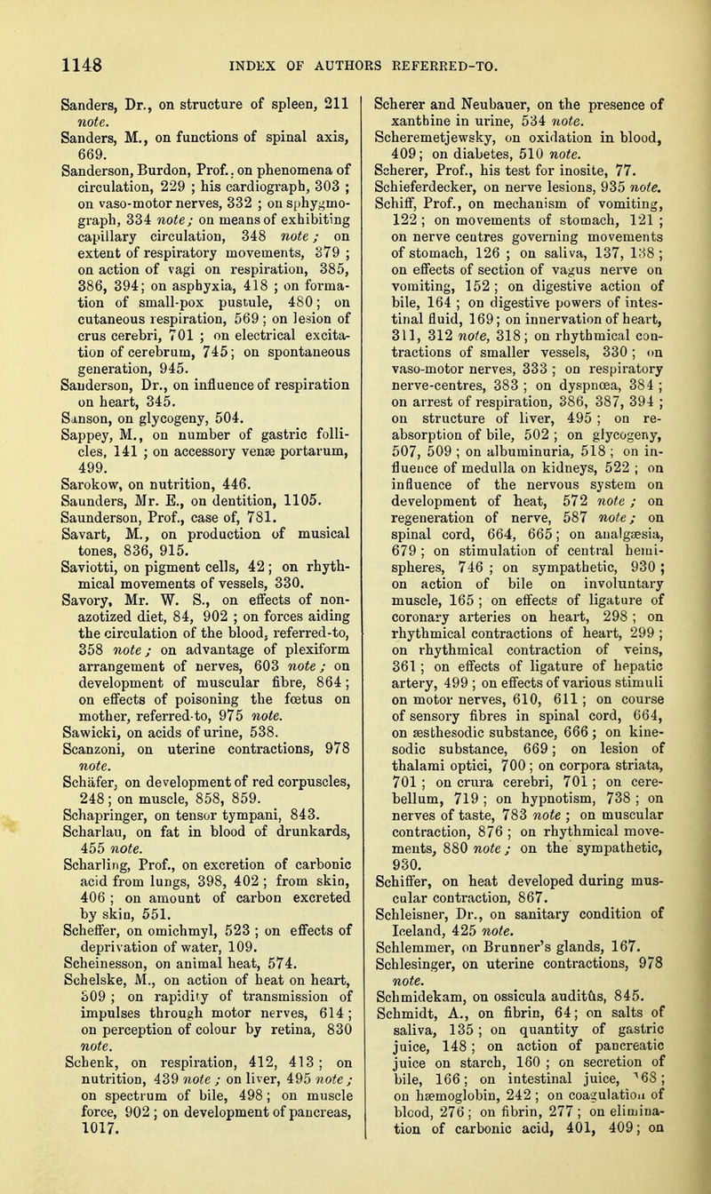 Sanders, Dr., on structure of spleen, 211 7iote. Sanders, M., on functions of spinal axis, 669. Sanderson, Burden, Prof.. on phenomena of circulation, 229 ; his cardiograph, 303 ; on vaso-motor nerves, 332 ; on sphygmo- graph, 334 note; on means of exhibiting capillary circulation, 348 note; on extent of respiratory movements, 379 ; on action of vagi on respiration, 385, 386, 394; on asphyxia, 418 ; on forma- tion of small-pox pustule, 480; on cutaneous respiration, 569 ; on lesion of crus cerebri, 701 ; on electrical excita- tion of cerebrum, 745; on spontaneous generation, 945. Sanderson, Dr., on influence of respiration on heart, 345. Sanson, on glycogeny, 504. Sappey, M., on number of gastric folli- cles, 141 ; on accessory venae portarum, 499, Sarokow, on nutrition, 446. Saunders, Mr. E., on dentition, 1105. Saunderson, Prof., case of, 781. Savart, M,, on production of musical tones, 836, 915. Saviotti, on pigment cells, 42 ; on rhyth- mical movements of vessels, 330. Savory, Mr. W. S., on effects of non- azotized diet, 84, 902 ; on forces aiding the circulation of the blood, referred-to, 358 note j on advantage of plexiform arrangement of nerves, 603 note; on development of muscular fibre, 864; on effects of poisoning the foetus on mother, referred-to, 975 note. Sawicki, on acids of urine, 538. Scanzoni, on uterine contractions, 978 note. Schafer, on development of red corpuscles, 248; on muscle, 858, 859. Schapringer, on tensor tympani, 843. Scharlau, on fat in blood of drunkards, 455 note. Scharlirig, Prof., on excretion of carbonic acid from lungs, 398, 402 ; from skin, 406 ; on amount of carbon excreted by skin, 551. Scheffer, on omichmyl, 523 ; on effects of deprivation of water, 109. Scheinesson, on animal heat, 574. Schelske, M., on action of heat on heart, S09 ; on rapidity of transmission of impulses through motor nerves, 614; on perception of colour by retina, 830 note. Schenk, on respiration, 412, 413; on nutrition, 439 note ; on liver, 495 note ; on spectrum of bile, 498; on muscle force, 902 ; on development of pancreas, 1017. Scherer and Neubauer, on the presence of xanthine in urine, 534 7i0te. Scheremetjewsky, on oxidation in blood, 409; on diabetes, 510 note. Scherer, Prof., his test for inosite, 77. Schieferdecker, on nerve lesions, 935 note. Schiff, Prof., on mechanism of vomiting, 122 ; on movements of stomach, 121 ; on nerve centres governing movements of stomach, 126 ; on saliva, 137, 188; on effects of section of vagus nerve on vomiting, 152 ; on digestive action of bile, 164 ; on digestive powers of intes- tinal fluid, 169; on innervation of heart, 311, 312 note, 318; on rhythmical con- tractions of smaller vessels, 330; on vaso-motor nerves, 333 ; on respiratory nerve-centres, 383 ; on dyspnoea, 384 ; on arrest of respiration, 386, 387, 394 ; on structure of liver, 495 ; on re- absorption of bile, 502 ; on glycogeny, 507, 509 ; on albuminuria, 518 ; on in- fluence of medulla on kidneys, 522 ; on influence of the nervous system on development of heat, 572 note ; on regeneration of nerve, 587 note; on spinal cord, 664, 665; on aualggesia, 679 ; on stimulation of central hemi- spheres, 746 ; on sympathetic, 930 ; on action of bile on involuntary muscle, 165 ; on effects of ligature of coronary arteries on heart, 298 ; on rhythmical contractions of heart, 299 ; on rhythmical contraction of veins, 361 ; on effects of ligature of hepatic artery, 499 ; on effects of various stimuli on motor nerves, 610, 611 ; on course of sensory fibres in spinal cord, 664, on sesthesodic substance, 666; on kine- sodic substance, 669; on lesion of thalami optici, 700 ; on corpora striata, 701 ; on crura cerebri, 701 ; on cere- bellum, 719 ; on hypnotism, 738 ; on nerves of taste, 783 note ; on muscular contraction, 876 ; on rhythmical move- ments, 880 note; on the sympathetic, 930. Schiffer, on heat developed during mus- cular contraction, 867. Schleisner, Dr., on sanitary condition of Iceland, 425 note. Schlemmer, on Brunner's glands, 167. Schlesinger, on uterine contractions, 978 note. Schmidekam, on ossicula audittis, 845. Schmidt, A., on fibrin, 64; on salts of saliva, 135 ; on quantity of gastric juice, 148 ; on action of pancreatic juice on starch, 160 ; on secretion of bile, 166; on intestinal juice, ^68; on haemoglobin, 242 ; on coagulation of blcod, 276; on fibrin, 277; on elimina- tion of carbonic acid, 401, 409; on