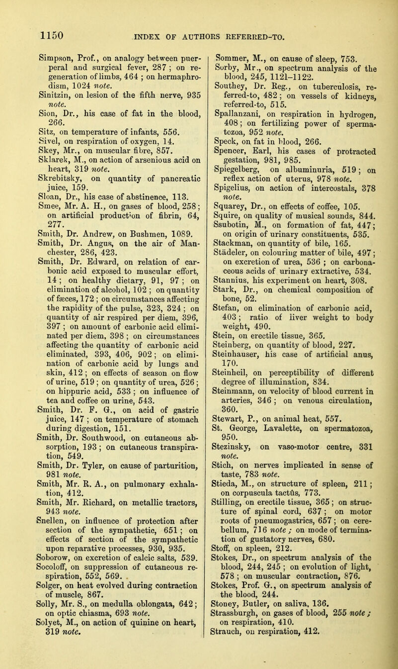 Simpson, Prof., on analogy between puer- peral and surgical fever, 287 ; on re- generation of limbs, 464 ; on bermaphro- dism, 1024 note. Sinitzin, on lesion of tbe fifth nerve, 935 note. Sion, Dr., bis case of fat in tbe blood, 266. Sitz, on temperature of infants, 556. Sivel, on respiration of oxygen, 14. Skey, Mr., on muscular fibre, 857. Sklarek, M., on action of arsenious acid on beart, 319 note. Skrebitsky, on quantity of pancreatic juice, 159. Sloan, Dr., bis case of abstinence, 113. Smee, Mr. A, H., on gases of blood, 258; on artificial production of fibrin, 64, 277. Smith, Dr. Andrew, on Bushmen, 1089. Smith, Dr. Angus, on the air of Man- chester, 286, 423. Smith, Dr. Edward, on relation of car- bonic acid exposed to muscular effort, 14 ; on healthy dietary, 91, 97 ; on elimination of alcohol, 102 ; on quantity of fasces, 172 ; on circumstances affecting the rapidity of tbe pulse, 323, 324 ; on quantity of air respired per diem, 396, 397 ; on amount of carbonic acid elimi- nated per diem, 398 ; on circumstances affecting the quantity of carbonic acid eliminated, 393, 406, 902; on elimi- nation of carbonic acid by lungs and skin, 412 ; on effects of season on flow of urine, 519 ; on quantity of urea, 526 ; on bippuric acid, 533 ; on influence of tea and coffee on urine, 543. Smith, Dr. F. G., on acid of gastric juice, 147 ; on temperature of stomach during digestion, 151. Smith, Dr. Southwood, on cutaneous ab- sorption, 193 ; on cutaneous transpira- tion, 549. Smith, Dr. Tyler, on cause of parturition, 981 note. Smith, Mr. R. A., on pulmonary exhala- tion, 412. Smith, Mr. Eichard, on metallic tractors, 943 note. Snellen, on influence of protection after section of the sympathetic, 651; on effects of section of the sympathetic upon reparative processes, 930, 935. Soborow, on excretion of calcic salts, 539. Socoloflf, on suppression of cutaneous re- spiration, 552, 569. . Solger, on heat evolved during contraction of muscle, 867. Solly, Mr. S., on medulla oblongata, 642; on optic cbiasma, 693 note. Solyet, M., on action of quinine on heart, 319 note. Sommer, M., on cause of sleep, 753. Sorby, Mr., on spectrum analysis of the blood, 245, 1121-1122. Southey, Dr. Reg., on tuberculosis, re- ferred-to, 482 ; on vessels of kidneys, referred-to, 515. Spallanzani, on respiration in hydrogen, 408; on fertilizing power of sperma- tozoa, 952 note. Speck, on fat in blood, 266. Spencer, Earl, his cases of protracted gestation, 981, 985. Spiegelberg, on albuminuria, 519; on reflex action of uterus, 978 note. Spigelius, on action of intercostals, 378 note. Squarey, Dr., on effects of cofifee, 105. Squire, on quality of musical sounds, 844, Ssubotin, M., on formation of fat, 447; on origin of urinary constituents, 535. Stackman, on quantity of bile, 165. Stadeler, on colouring matter of bile, 497; on excx-etion of urea, 536 ; on carbona- ceous acids of urinary extractive, 534. Stannius, his experiment on heart, 308. Stark, Dr., on chemical composition of bone, 52. Stefan, on elimination of carbonic acid, 403; ratio of liver weight to body weight, 490. Stein, on erectile tissue, 365. Steinberg, on quantity of blood, 227. Steinbauser, his case of artificial anus, 170. Steinheil, on perceptibility of difierent degree of illumination, 834. Steinmann, on velocity of blood current in arteries, 346 ; on venous circulation, 360. Stewart, P., on animal heat, 557. St. George, Lavalette, on spermatozoa, 950. Stezinsky, on vaso-motor centre, 331 note. Stich, on nerves implicated in sense of taste, 783 note. Stieda, M., on structure of spleen, 211; on corpuscula tactlis, 773. Stilling, on erectile tissue, 365 ; on struc- ture of spinal cord, 637 ; on motor roots of pneumogastrics, 657; on cere- bellum, 716 note ; on mode of termina- tion of gustatory nerves, 680. Stoff, on spleen, 212. Stokes, Dr., on spectrum analysis of the blood, 244, 245 ; on evolution of light, 678 ; on muscular contraction, 876. Stokes, Prof. G., on spectrum analysis of the blood, 244. Stoney, Butler, on saliva, 136. Strassburgh, on gases of blood, 255 note ; on respiration, 410. Strauch, on respiration, 412.