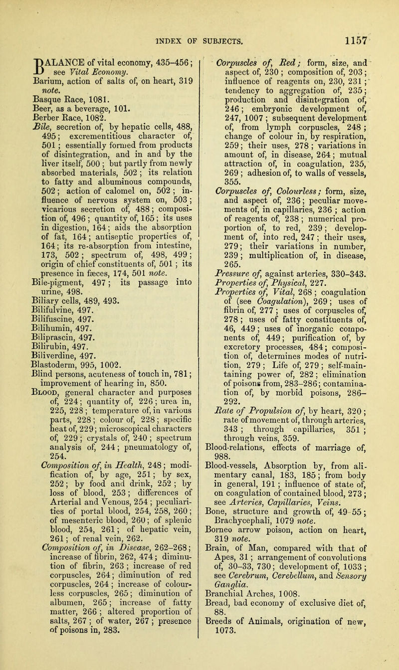 BALANCE of vital economy, 435-456; see Vital Economy. Barium, action of salts of, on heart, 319 note. Basque Race, 1081. Beer, as a beverage, 101. Berber Race, 1082. £ile, secretion of, by hepatic cells, 488, 495; excrementitious character of, 501 ; essentially formed from products of disintegration, and in and by the liver itself, 500 ; but partly from newly absorbed materials, 502 ; its relation to fatty and albuminous compounds, 502; action of calomel on, 502 ; in- fluence of nervous system on, 503 ; vicarious secretion of, 488; composi- tion of, 496 ; quantity of, 165 ; its uses indigestion, 164; aids the absorption of fat, 164; antiseptic properties of, 164; its re-absorption from intestine, 173, 502; spectrum of, 498, 499; origin of chief constituents of, 501 ; its presence in faeces, 174, 501 note. Bile-pigment, 497; its passage into urine, 498. Biliary cells, 489, 493. Bilifulvine, 497. Bilifuscine, 497. Bilihumin, 497. Biliprascin, 497. Bilirubin, 497. Biliverdine, 497. Blastoderm, 995, 1002. Blind persons, acuteness of touch in, 781; improvement of hearing in, 850. Blood, general character and purposes of, 224; quantity of, 226; urea in, 225, 228; temperature of, in various parts, 228 ; colour of, 228 ; specific heat of, 229; microscopical characters of, 229 ; crystals of, 240 ; spectrum analysis of, 244; pneumatology of, 254. Composition of, in Health, 248 ; modi- fication of, by age, 251; by sex, 252; by food and drink, 252 ; by loss of blood, 253; differences of Arterial and Venous, 254 ; peculiari- ties of portal blood, 254, 258, 260; of mesenteric blood, 260; of splenic blood, 254, 261; of hepatic vein, 261; of renal vein, 262. Composition of, in Disease, 262-268; increase of fibrin, 262, 474; diminu- tion of fibrin, 263 ; increase of red corpuscles, 264; diminution of red corpuscles, 264 ; increase of colour- less corpuscles, 265; diminution of albumen, 265; increase of fatty matter, 266 ; altered proportion of salts, 267 ; of water, 267 ; presence of poisons in, 283. Corpuscles of, Bed; form, size, and ' aspect of, 230 ; composition of, 203 ; influence of reagents on, 230, 231 ; tendency to aggregation of, 235; production and disintegration of, 246; embryonic development of, 247, 1007 ; subsequent development of, from lymph corpuscles, 248; change of colour in, by respiration, 259; their uses, 278 ; variations in amount of, in disease, 264; mutual attraction of, in coagulation, 235, 269 ; adhesion of, to walls of vessels, 355. Corpuscles of, Colourless; form, size, and aspect of, 236; peculiar move- ments of, in capillaries, 236 ; action of reagents of, 238 ; numerical pro- portion of, to red, 239; develop- ment of, into red, 247 ; their uses, 279; their variations in number, 239; multiplication of, in disease, 265. Pressure of, against arteries, 330-343. Properties of. Physical, 227. Properties of. Vital, 268 ; coagulation of (see Coagulation), 269; uses of fibrin of, 277 ; uses of corpuscles of, 278 ; uses of fatty constituents of, 46, 449 ; uses of inorganic compo- nents of, 449; purification of, by excretory processes, 484; composi- tion of, determines modes of nutri- tion, 279; Life of, 279; self-main- taining power of, 282 ; elimination of poisons from, 283-286; contamina- tion of, by morbid poisons, 286- 292. Pate of Propulsion of, by heart, 320 ; rate of movement of, through arteries, 343 ; through capillaries, 351 ; through veins, 359. Blood-relations, effects of marriage of, 988. Blood-vessels, Absorption by, from ali- mentary canal, 183, 185; from body in general, 191 ; influence of state of, on coagulation of contained blood, 273 ; see Arteries, Cajjillaries, Veins. Bone, structure and growth of, 49-55; Brachycephali, 1079 note. Borneo arrow poison, action on heart, 319 note. Brain, of Man, compared with that of Apes, 31; arrangement of convolutions of, 30-33, 730; development of, 1033; see Cerebrum, Cerebellum, and Sensory Ganglia. Branchial Arches, 1008. Bread, bad economy of exclusive diet of, 88. Breeds of Animals, origination of new, 1073.