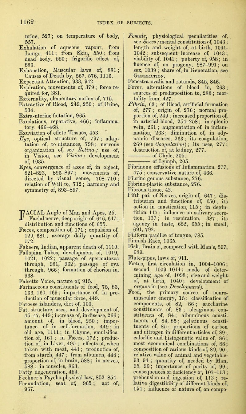 urine, 527; on temperature of body, 557. Exhalation of aqueous vapour, from Lungs, 411; from Skin, 55U; from dead body, 550; frigorific effect of, 563. Exhaustion, Muscular laws of, 881 ; Causes of Death by, 567, 576, 1116. Expectant Attention, 933, 942. Expiration, movements of, 379; force re- quired for, 381. Externality, elementary notion of, 715. Extractive of Blood, 249, 250 ; of Urine, 534. Extra-uterine fcetation, 965. Exudations, reparative, 466; inflamma- tory, 466-468. Exuviation of effete Tissues, 453. Eye, optical structure of, 797; adap- tation of, to distances, 798 ; nervous organization of, see Retina; use of, in Vision, see Vision; development of, 1035. Eyes, convergence of axes of, in object, 821-823, 896-897; movements of, directed by visual sense, 708-710; relation of Will to, 712 ; harmony and symmetry of, 893-897. FACIAL Angle of Man and Apes, 25. Facial nerve, deep origin of, 646, 647 ; distribution and functions of, 655. Fseces, composition of, 171 ; expulsion of, 129, 681; average daily quantity of, 172. Fakeers, Indian, apparent death of, 1119. Fallopian Tubes, development of, 1019, 1021, 1022; passage of spermatozoa through, 961, 962; passage of ova through, 966 ; formation of chorion in, 968. Falsetto Voice, nature of, 915. Farinaceous constituents of food, 75, 83, 136, 160, 169; importance of, in pro- duction of muscular force, 449. Faroese islanders, diet of, 100. Fat, structure, uses, and development of, 45-47, 449 ; increase of, in disease, 266 ; amount of, in blood, 250 ; impor- tance of, in cell-formation, 449 ; in old age, 1111; in Chyme, emulsifica- tion of, 161 _; in Faeces, 172 ; produc- tion of, in Liver, 495 ; effects of, when taken with meat, 441 ; production of, from starch, 447 ; from albumen, 448 ; proportion of, in brain, 588; in nerves, 588 ; in muscles, 863. Fatty degeneration, 454. Fechner's Psycho-phjsical law, 852-854. Fecundation, seat of, 965 ; act of, 967. Female, physiological peculiarities of, see /Sexes ; mental constitution of, 1043 ; length and weight of, at birth, 1041, 1042; subsequent increase of, 1043; viability of, 1041 ; puberty of, 958; in fluence of, on progeny, 987-991; on sex, 1039 ; share of, in Generation, see Genekation. Fenestra ovalisand rotunda, 845, 846. Fever, alterations of blood in, 263; sources of predisposition to, 286 ; mor- tality from, 427. Fibrin, 63; of Blood, artificial formation of, 277 ; origin of, 276; normal pro- portion of, 249 ; increased proportion of, in arterial blood, 254-258 ; in splenic vein, 261 ; augmentation of, in inflam- mation, 263; diminution of, in ady- namic diseases, 263 ; its coagulation, 269 (see Coagulation); its uses, 277; destruction of, at kidney, 277. of Chyle, 205. of Lymph, 205. Fibrinous effusions of Inflammation, 277, 475 ; conservative nature of, 466. Fibrino-genous substance, 276. Fibrino-plastic substance, 276. Fibrous tissue, 42. Fifth pair of Nerves, origin of, 647 ; dis- tribution and functions of, C50; its action in mastication, 115 ; in deglu- tition, 117 ; influence on salivary secre- tion, 137; in respiration, 387; its agency in taste, 652, 655; in smell, 691, 792. Filiform papillae of tongue, 785. Finnish Race, 1065. Fish, Brain of, compared with Man's, 597, 689. Flute-pipes, laws of, 911. Fcetus, first circulation in, 1004-1006; second, 1009-1014; mode of deter- mining age of, 1098 ; size and weight of, at birih, 1040; development of organs in (see Development). Food, the primary source of neuro- muscular energy, 15 ; classification of components, of 82, 86 ; saccharine constituents of, 83 ; oleaginous con- stituents of, 84; albuminous consti- tuents of, 84, 85 ; gelatinous consti- tuents of, 85; proportions of carbon and nitrogen in different articles of, 89 ; calorific and histogenetic value of, 86 ; most economical combinations of, 88; composition of various kinds of, 89, 90 ; relative value of animal and vegetable- 93, 94 ; quantity of, needed by Man, 95, 96 ; importance of purity of, 99 ; consequences of deficiency of, 107-113 ; prehension and ingestion of, 113 ; re- lative digestibility of difl'erent kinds of, 154 ; influence of nature of, on compo-