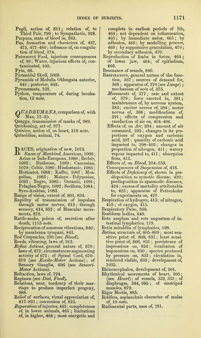 Pupil, action of, 811; relation of, to Third Pair, 799 ; to Sympathetic, 928. Purpura, state of blood in, 263. Pus, formation and characters of, 467, 475, 477-480 ; influence of, on coagula- tion of blood, 274. Putrescent Food, injurious consequences of, 99; Water, injurious efiects of, con- taminated, 100. Pyin, 66. Pyramidal Skull, 1069. Pyramids of Medulla Oblongata anterior, 641 ; posterior, 642. Pyrensemata, 232. Python, temperature of, during incuba- tion, 12 note. UADRUMAN'A, comparison of, with Man, 17-35. _ Quagga, transmission of marks of, 989. Quickening, act of, 977. Quinine, action of, on heart, 319 note. Quinoidine, animal, 74. EACES, origination of new, 1073. Races of Mankind, American, 1090; Arian or Indo-European, 1080 ; Berber, 1082 ; Bushman, 1089; Caucasian, 1079 ; Celtic, 1080 ; Hindostanic, 1085 ; Hottentot, 1088 ; Kaffre, 1087 ; Mon- golian, 1083 ; Malayo - Polynesian, 1092 ; Negro, 1085 ; Oceanic, 1091; Pelagian-Negro, 1092 ; Seriform, 1084 ; Syro-Arabian, 1082. Range of vision, extent of, 801, 834. Rapidity of transmission of impulses through motor nerves, 613 ; through sensory, 614, 852 ; of Muscular move- ments, 872. Rattle-snake, poison of, secretion after death, 1115 note. Reciprocation of sonorous vibrations, 840; by membrana tympani, 843. Red Corpuscles, 230 (see Blood). Reeds, vibrating, laws of, 912. Reflex Actions, general nature of, 670 ; iaws of, 672; circumstances augmenting activity of 672 ; of Spinal Cord, 670- 679 (see Excito-Motor Actions); of Sensory Ganglia, 696 (see Sensori- Motor Actions). Refraction, laws of, 794. Regimen (see Diet, Food). Relations, near, tendency of their mar- riage to produce imperfect progeny, 988. Relief of surfaces, visual appreciation of, 817-821; conversion of, 825. Reparation of injuries, 463; completeness of, in lower animals, 463 ; limitations of, in higher, 464; most energetic and complete in earliest periods of life, 464; not dependent on inflammation, 465; by immediate union, 465; by adhesion, 466; by modelling process, 469 ; by suppurative granulation, 470 ; by secondary adhesion, 470. Reproduction of limbs in fcetus, 464; of lower jaw, 464; of epithelium, 466. Resonance of sounds, 840. Respiration, general nature of the func- tion, 367 ; sources of demand for, 368 ; apparatus of, 370 (see Lungs); mechanism of acts of, 375. Movements of, 377 ; rate and extent of, 379; force exerted in, 381; maintenance of, by nervous system, 383; excitor nerves of, 384; motor nerves of, 388; modifications of, 391; effects of compression and rarefaction of air on, 404-406. Effects of, on Air, 394 ; amount of air consumed, 395 ; changes in its pro- portions of oxygen and carbonic acid, 397 ; quantity of carbonic acid imparted to, 398-403 ; changes in proportion of nitrogen, 411 ; watery vapour imparted to, 411 ; absorption from, 413. Effects of, on Blood, 254-259. Consequences of /Suspension of, 416. Effects of Deficiency of, shown in pre- disposition to zymotic disease, 420; predisposition to spasmodic diseases, 424 ; excess of mortality attributable to, 425; apparatus of Pettenkofer for experiments on, 427. Respiration of hydrogen, 415; of nitrogen, 415 ; of oxygen, 415. Respiratory Pulse, 360. Restiform bodies, 640. Rete amplum and rete angustum of in- testinal lymphatics, 179. Retia mirabilia of lymphatics, 198. Retina, structure of, 805-809 ; most sen- sitive point of, 808, 831; least sensi- tive point of, 808, 831 ; persistence of impressions on, 826; irradiation of impressions on, 830 ; spectra produced by pressure on, 832 ; circulation in, rendered visible, 833 ; development of, 1035. Rhinencephalon, development of, 901. Rhythmical movements of heart, 300 ; (see Heart); of vessels, 332, 333 ; of diaphragm, 384, 385 ; of unstriped muscles, 879. Rigor Mortis, 885. Rotifera, asplanchnic character of males of, 10 note. Rudimental parts, uses of, 281.