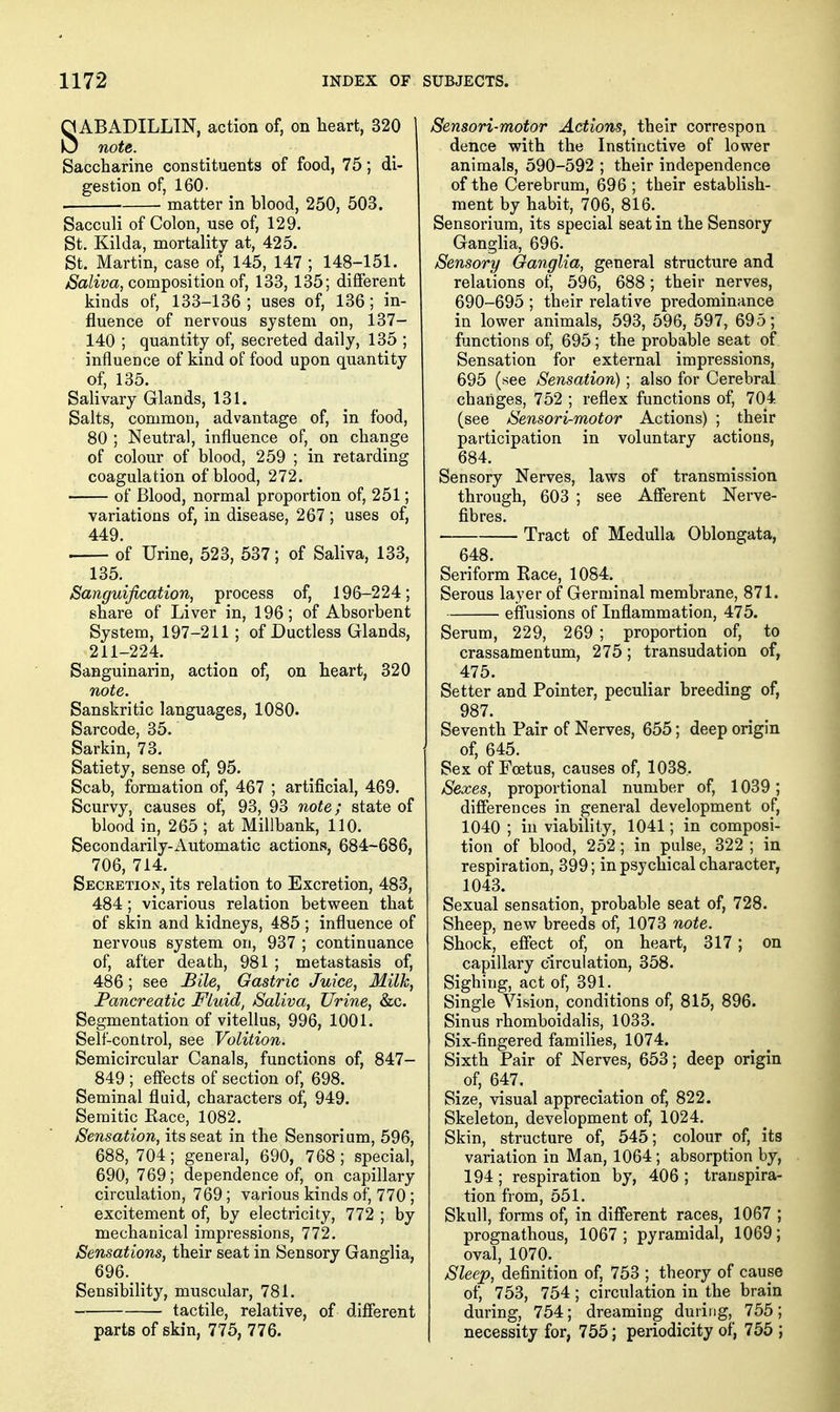 SABADILLIN, action of, on heart, 320 note. Saccharine constituents of food, 75; di- gestion of, 160. . matter in blood, 250, 503. Sacculi of Colon, use of, 129. St. Kilda, mortality at, 425. St. Martin, case of, 145, 147 ; 148-151. Saliva, composition of, 133, 135; different kinds of, 133-136 ; uses of, 136 ; in- fluence of nervous system on, 137- 140 ; quantity of, secreted daily, 135 ; influence of kind of food upon quantity of, 135. Salivary Glands, 131. Salts, common, advantage of, in food, 80 ; Neutral, influence of, on change of colour of blood, 259 ; in retarding coagulation of blood, 272. of Blood, normal proportion of, 251; variations of, in disease, 267 ; uses of, 449. . of Urine, 523, 537; of Saliva, 133, 135. Sanguification, process of, 196-224; share of Liver in, 196; of Absorbent System, 197-211 ; of Ductless Glands, 211-224. Sanguinarin, action of, on heart, 320 note. Sanskritic languages, 1080. Sarcode, 35. Sarkin, 73. Satiety, sense of, 95. Scab, formation of, 467 ; artificial, 469. Scurvy, causes of, 93, 93 note; state of blood in, 265 ; at Millbank, 110. Secondarily-Automatic actions, 684-686, 706, 714.^ Secretion, its relation to Excretion, 483, 484; vicarious relation between that of skin and kidneys, 485 ; influence of nervous system on, 937 ; continuance of, after death, 981 ; metastasis of, 486; see Bile, Gastric Juice, Milk, Pancreatic Fluid, Saliva, Urine, &c. Segmentation of vitelius, 996, 1001. Self-control, see Volition. Semicircular Canals, functions of, 847- 849 ; effects of section of, 698. Seminal fluid, characters of, 949. Semitic Kace, 1082. Sensation, its seat in the Sensorium, 596, 688, 704; general, 690, 768 ; special, 690, 769; dependence of, on capillary circulation, 769; various kinds of, 770 ; excitement of, by electricity, 772 ; by mechanical impressions, 772. Sensations, their seat in Sensory Ganglia, 696. ^ Sensibility, muscular, 781. tactile, relative, of different parts of skin, 775, 776. Sensori-motor Actions, their correspon dance with the Instinctive of lower animals, 590-592 ; their independence of the Cerebrum, 696; their establish- ment by habit, 706, 816. Sensorium, its special seat in the Sensory Ganglia, 696. Sensory Ganglia, general structure and relations of, 596, 688; their nerves, 690-695 ; their relative predominance in lower animals, 593, 596, 597, 695; functions of, 695; the probable seat of Sensation for external impressions, 695 (see Sensation); also for Cerebral changes, 752 ; reflex functions of, 704 (see Sensori-motor Actions) ; their participation in voluntary actions, 684. Sensory Nerves, laws of transmission through, 603 ; see Afferent Nerve- fibres. Tract of Medulla Oblongata, 648. Seriform Kace, 1084. Serous layer of Germinal membrane, 871. effusions of Inflammation, 475. Serum, 229, 269 ; proportion of, to crassamentum, 275; transudation of, 475. Setter and Pointer, peculiar breeding of, 987. Seventh Pair of Nerves, 655; deep origin of, 645. Sex of Foetus, causes of, 1038. Sexes, proportional number of, 1039; differences in general development of, 1040 ; in viability, 1041; in composi- tion of blood, 252; in pulse, 322 ; in respiration, 399; in psychical character, 1043. Sexual sensation, probable seat of, 728. Sheep, new breeds of, 1073 note. Shock, effect of, on heart, 317; on capillary circulation, 358. Sighing, act of, 391. Single Vision, conditions of, 815, 896. Sinus rhomboidalis, 1033. Six-fingered families, 1074. Sixth Pair of Nerves, 653; deep origin of, 647. Size, visual appreciation of, 822. Skeleton, development of, 1024. Skin, structure of, 545; colour of, its variation in Man, 1064; absorption by, 194; respiration by, 406 ; transpira- tion from, 551. Skull, forms of, in different races, 1067 ; prognathous, 1067; pyramidal, 1069; oval, 1070. Sleep, definition of, 753 ; theory of cause of, 753, 754; circulation in the brain during, 754; dreaming during, 755; necessity for, 755; periodicity of, 755 ;