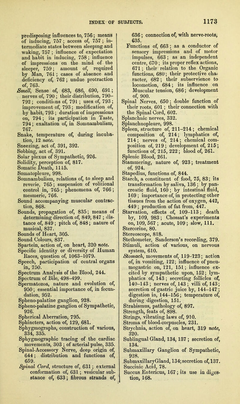 predisposing influences to, 756; means of inducing, 757 ; access of, 757 ; in- termediate states between sleepmg and waking, 757 ; influence of expectation and habit in inducing, 758; influence of impressions on the mind of the sleeper, 759; amount of, required by Man, 761 ; cases of absence and deficiency of, 762 ; undue protraction of, 763. /Smell, Sense of, 683, 686, 690, 691; nerves of, 790 ; their distribution, 790- 792 ; conditions of, 791 ; uses of, 793 ; improvement of, 793; modification of, by habit, 793 ; duration of impressions on, 794 ; its participation in Taste, 794; exaltation of, in Somnambulism, 767. Snake, temperature of, during incuba- tion, 12 note. Sneezing, act of, 391, 392. Sobbing, act of, 391. Solar plexus of Sympathetic, 926. Solidity, perception of, 817. Somatic Death, 1115. Somatopleure, 998. Somnambulism, relations of, to sleep and reverie, 765; suspension of volitional control in, 765 ; phenomena of, 766 ; mesmeric, 766. Sound accompanying muscular contrac- tion, 868. Sounds, propagation of, 835; means of determining direction of, 849, 847 ; dis- tance of, 849 ; pitch of, 848; nature of musical, 837. Sounds of Heart, 305. Sound Colours, 837. Spartein, action of, on heart, 320 note. Specific identity or diversity of Human Kaces, question of, 1063-1079. Speech, participation of central organs in, 750. Spectrum Analysis of the Blood, 244. Spectrum of Bile, 498-499. Spermatozoa, nature and evolution of, 950; essential importance of, in fecun- dation, 952. Spheno-palatine ganglion, 928. Spheno-palatine ganglion of Sympathetic, 926. Spherical Aberration, 795. Sphincters, action of, 129, 681. Sphygmographs, construction of various, 334, 335. Sphygmographic tracing of the cardiac movements, 303 ; of arterial pulse, 335. Spinal-Accessory Nerve, deep origin of, 644; distribution and functions of, 659. Spinal Cord, structure of, 631; external conformation of, 631 ; vesicular sub- stance of, 633; fibrous strands of, 636; connection of, with nerve-roots, 635. Functions of, 663 ; as a conductor of sensory impressions and of motor impulses, 663; as an independent centre, 670 ; its proper reflex actions, 671 ; their relation to the Organic functions, 680; their protective cha- racter, 682 ; their subservience to locomotion, 684; its influence on Muscular tension, 686; development of, 900. Spinal Nerves, 650; double function of their roots, 601 ; their connection with the Spinal Cord, 602. Splanchnic nerves, 332. Splanchnopleure, 998. Spleen, structure of, 211-214; chemical composition of, 214; lymphatics of, 214; nerves of, 214; chemical com- position of, 219; development of, 215; functions of, 215, 222 ; blood of, 261. Splenic Blood, 261. Stammering, nature of, 923; treatment of, 924. Stapedius, functions of, 844. Starch, a constituent of food, 75, 83; its transformation by saliva, 136 ; by pan- creatic fluid, 160 ; by intestinal fluid, 169 ; importance of, in protecting other tissues from the action of oxygen, 442, 449 ; production of fat from, 447. Starvation, effects of, 109-113; death by, 109, 983; Chossat's experiments on, 109, 567 ; acute, 109 ; slow, 111. Stercorine, 80. Stereoscope, 818. Stethometer, Sanderson's recording, 379. Stimuli, action of various, on nervous system, 610. Stomach, movements of, 119-123; action of, in vomiting, 122; influence of pneu- mogastric on, 121, 151; influence ex- cited by sympathetic upon, 152; lym- phatics of, 143 ; secreting follicles of, 140-143 ; nerves of, 143 ; villi of, 143; secretion of gastric juice by, 144-147 ; digestion in, 144-156; temperature of, during digestion, 151. Strabismus, pathology of, 897. Strength, feats of, 898. Strings, vibrating laws of, 910. Stroma of blood-corpuscles, 231. Strychnia, action of, on heart, 319 note, 320. Sublingual Gland, 134,137 ; secretion of, 134. Submaxillary Ganglion of Sympathetic, 928. SubmaxillaryGland, 134; secretion of, 137. Succinic Acid, 78. Succus Entericus, 167 ; its use in diges- tion, 168.