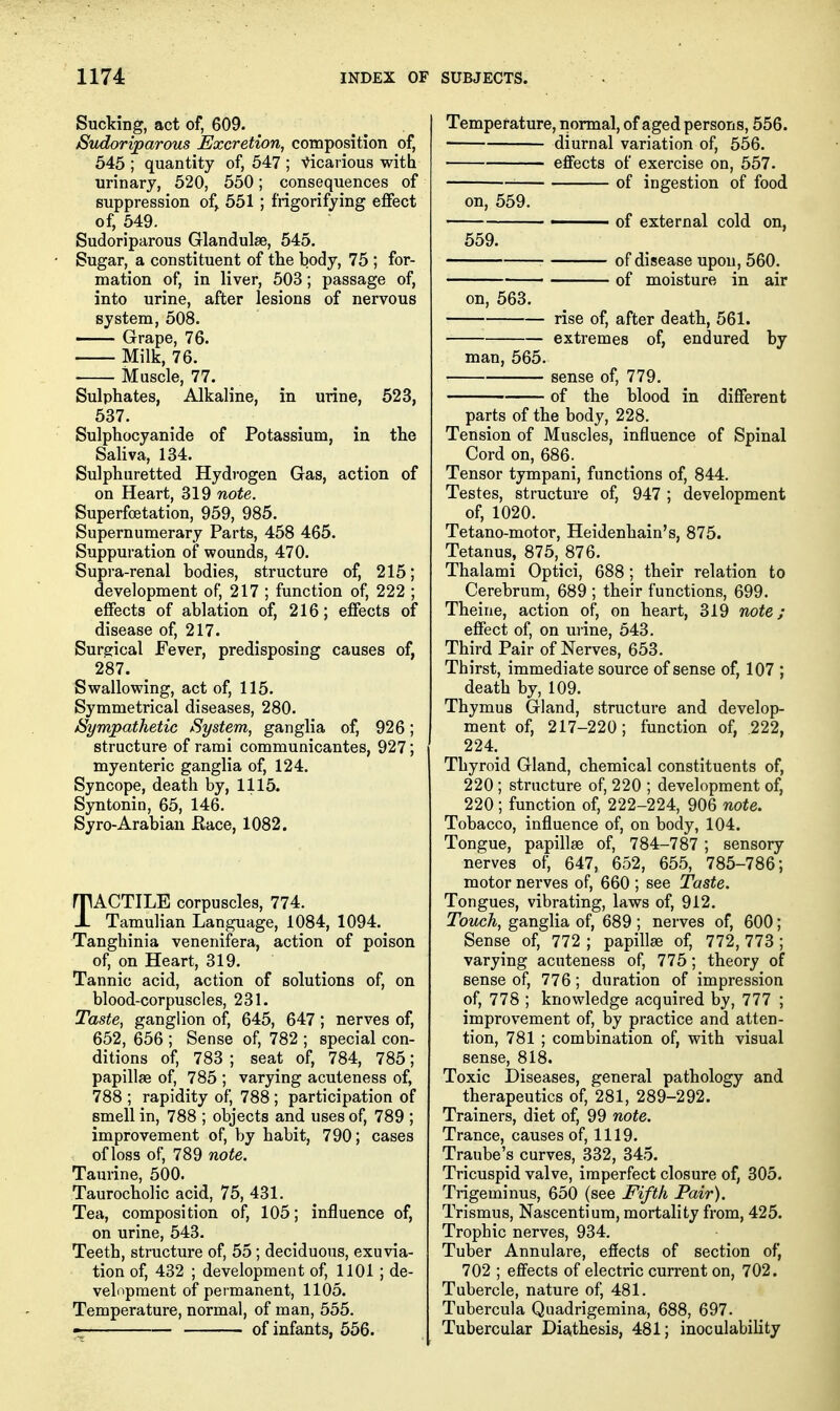 Sucking, act of, 609. Sudoriparous Excretion, composition of, 545 ; quantity of, 547 ; Vicarious with urinary, 520, 550; consequences of suppression of^ 551 ; frigorifying effect of, 549. Sudoriparous Glandulse, 545. • Sugar, a constituent of the body, 75 ; for- mation of, in liver, 603; passage of, into urine, after lesions of nervous system, 508. Grape, 76. Milk, 76. Muscle, 77. Sulphates, Alkaline, in urine, 523, 537. Sulphocyanide of Potassium, in the Saliva, 134. Sulphuretted Hydrogen Gas, action of on Heart, 319 note. Superfoetation, 959, 985. Supernumerary Parts, 458 465. Suppuration of wounds, 470. Supra-renal bodies, structure of, 215; development of, 217 ; function of, 222 ; effects of ablation of, 216; effects of disease of, 217. Surgical Fever, predisposing causes of, 287. Swallowing, act of, 115. Symmetrical diseases, 280. Sympathetic System, ganglia of, 926; structure of rami communicantes, 927; myenteric ganglia of, 124. Syncope, death by, 1115. Syntonin, 65, 146. Syro-Arabian Eace, 1082. TACTILE corpuscles, 774. Tamulian Language, 1084, 1094. Tanghinia venenifera, action of poison of, on Heart, 319. Tannic acid, action of solutions of, on blood-corpuscles, 231. Taste, ganglion of, 645, 647; nerves of, 652, 656 ; Sense of, 782 ; special con- ditions of, 783 ; seat of, 784, 785; papillae of, 785 ; varying acuteness of, 788 ; rapidity of, 788 ; participation of smell in, 788 ; objects and uses of, 789 ; improvement of, by habit, 790; cases of loss of, 789 note. Taurine, 500. Taurocholic acid, 75, 431. Tea, composition of, 105; influence of, on urine, 543. Teeth, structure of, 55; deciduous, exuvia- tion of, 432 ; development of, 1101 ; de- velopment of permanent, 1105. Temperature, normal, of man, 555. -I of infants, 556. Temperature, normal, of aged persons, 556. diurnal variation of, 556. effects of exercise on, 557. '■ of ingestion of food on, 559. ■ of external cold on, 559. ■ of disease upon, 560. • of moisture in air on, 563. rise of, after death, 561. extremes of, endured by man, 565. sense of, 779. of the blood in different parts of the body, 228. Tension of Muscles, influence of Spinal Cord on, 686. Tensor tympani, functions of, 844. Testes, structure of, 947 ; development of, 1020. Tetano-motor, Heidenhain's, 875. Tetanus, 875, 876. Thalami Optici, 688; their relation to Cerebrum, 689 ; their functions, 699. Theine, action of, on heart, 319 note; effect of, on urine, 543. Third Pair of Nerves, 653. Thirst, immediate source of sense of, 107 ; death by, 109. Thymus Gland, structure and develop- ment of, 217-220; function of, 222, 224. Thyroid Gland, chemical constituents of, 220 ; structure of, 220 ; development of, 220 ; function of, 222-224, 906 note. Tobacco, influence of, on body, 104. Tongue, papillae of, 784-787 ; sensory nerves of, 647, 652, 655, 785-786; motor nerves of, 660 ; see Taste. Tongues, vibrating, laws of, 912. Touch, ganglia of, 689 ; nerves of, 600; Sense of, 772 ; papillae of, 772, 773 ; varying acuteness of, 775; theory of sense of, 776; duration of impression of, 778 ; knowledge acquired by, 777 ; improvement of, by practice and atten- tion, 781 ; combination of, with visual sense, 818. Toxic Diseases, general pathology and therapeutics of, 281, 289-292. Trainers, diet of, 99 note. Trance, causes of, 1119. Traube's curves, 332, 345. Tricuspid valve, imperfect closure of, 305. Trigeminus, 650 (see Fifth Pair). Trismus, Nascentium, mortality from, 425. Trophic nerves, 934. Tuber Annulare, effects of section of, 702 ; effects of electric current on, 702. Tubercle, nature of, 481. Tubercula Quadrigemina, 688, 697. Tubercular Diathesis, 481; inoculability