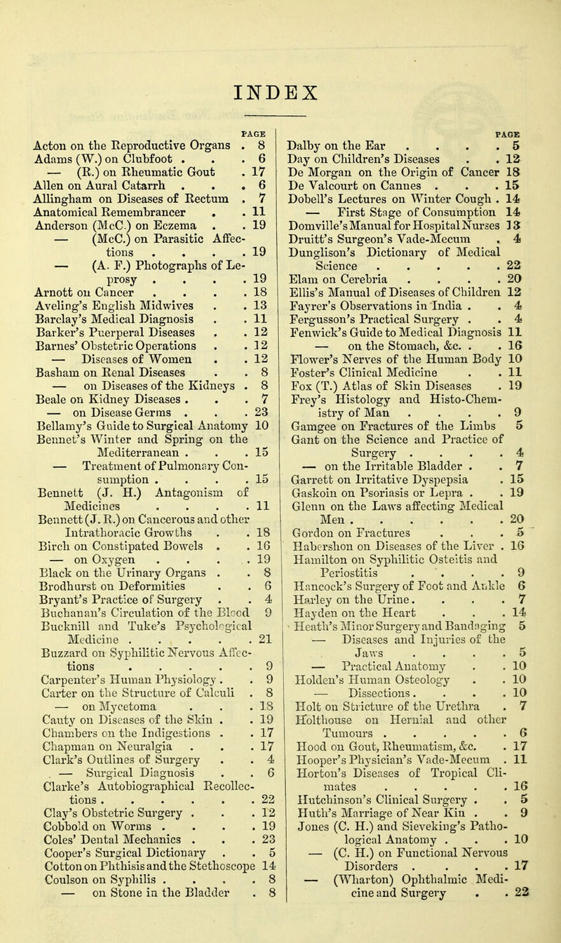 INDEX PAGE Acton on the Reproductive Organs . 8 Adams (W.) on Clubfoot . . .6 — (R,) on Rheumatic Gout . 17 Allen on Aural Catarrh . . .6 AUingham on Diseases o£ Rectum . 7 Anatomical Remembrancer . . 11 Anderson (McC) on Eczema . . 19 — (McC.) on Parasitic Affec- tions . . . .19 — (A. F.) Photographs of Le- prosy . . . .19 Arnott on Cancer . . . .18 Aveling's English Midwives . . 13 Barclay's Medical Diagnosis . . 11 Barker's Puerperal Diseases . . 12 Barnes' Obstetric Operations . .12 — Diseases of Women . .12 Basham on Renal Diseases . . 8 — on Diseases of the Kidneys . 8 Beale on Kidney Diseases . . .7 — on Disease Germs . . .23 Bellamy's Guide to Surgical Anatomy 10 Bonnet's Winter and Spring on the Mediterranean . . .15 — Treatment of Pulmonary Con- sumption . . . .15 Bennett (J. H.) Antagonism of Medicines . . . .11 Bennett (J. R.) on Cancerous and other Intrathoracic Growths . . 18 Birch on Constipated Bowels . . 16 — on Oxygen . . . .19 Black on the Urinary Organs . . 8 Brodhurst on Deformities . . 6 Bryant's Practice of Surgery . . 4 Buchanan's Circulation of the Blood 9 Bucknill and Tuke's Psychobgical Medicine 21 Buzzard on Syphilitic Nervous Affec- tions 9 Carpenter's Human Physiology . . 9 Carter on the Structure of Calculi . 8 — on Mycetoma . . .18 Cauty on Diseases of the Skin . . 19 Chambers on the Indigestions . . 17 Chapman on Neuralgia . . .17 Clark's Outlines of Surgery . . 4 — Surgical Diagnosis . . 6 Clarke's Autobiographical Recollec- tions 22 Clay's Obstetric Surgery . . .12 Cobbold on Worms . . . .19 Coles' Dental Mechanics . . .23 Cooper's Surgical Dictionary . . 5 Cotton on Phthisis and the Stethoscope 14 Coulson on Syphilis . . . .8 — on Stone in the Bladder . 8 PAGE Dalby on the Ear .... 5 Day on Children's Diseases . . 12 De Morgan on the Origin of Cancer 18 De Valcourt on Cannes . . .15 Dobell's Lectures on Winter Cough . 14 — First Stage of Consumption 14 Domville's Manual for Hospital Nurses 15 Druitt's Surgeon's Vade-Mccum . 4 Dunglison's Dictionary of Medical Science 22 Elam on Cerebria . . . .20 Ellis's Manual of Diseases of Children 12 Fayrer's Observations in India . . 4 Fergusson's Practical Surgery . . 4 Fenwick's Guide to Medical Diagnosis II — on the Stomach, &c. . .16 Flower's Nerves of the Human Body 10 Foster's Clinical Medicine . . 11 Fox (T.) Atlas of Skin Diseases . 19 Frey's Histology and Histo-Chem- istry of Man .... 9 Gamgee on Fractures of the Limbs 5 Gant on the Science and Practice of Surgery . . . .4 — on the Irritable Bladder . . 7 Garrett on Irritative Dyspepsia . 15 Gaskoin on Psoriasis or Lepra . . 19 Glenn on the Laws affecting Medical Men 20 Gordon on Fractures . . . 5 Habcrshon on Diseases of the Liver . 16 Hamilton on Syphilitic Osteitis and Periostitis . . . .9 Hancock's Surgery of Foot and Ankle 6 Harley on the Urine.... 7 Hayden on the Heart . . .14 Heath's Minor Surgery and Bandnging 5 — Diseases and Injuries of the Jaws . . . .5 — Practical Anatomy . . 10 Holden's Human Osteology . . 10 — Dissections. . . .10 Holt on Stricture of the Urethra . 7 Holthouse on Hernial and other Tumours . . . . .6 Hood on Gout, Rheumatism, &c. . 17 Hooper's Physician's Vade-Mecum . 11 Horton's Diseases of Tropical Cli- mates . . . . .16 Hutchinson's Clinical Surgery . . 5 Huth's Marriage of Near Kin . . 9 Jones (C. H.) and Sieveking's Patho- logical Anatomy . . .10 — (C. H.) on Functional Nervous Disorders . . . .17 — (Wharton) Ophthalmic Medi- cine and Surgery . . 23