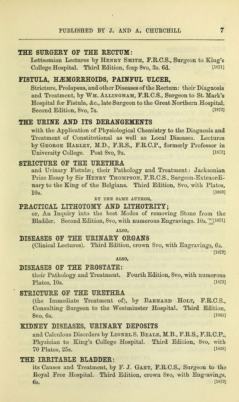 THE STJRGERY OF THE RECTUM: Lettsomian Lectures by Heney Smith, F.R.C.S., Surgeon to King's College Hospital. Third Edition, fcap 8vo, 3s. 6d. [I87i] FISTULA, HAEMORRHOIDS, PAINFUL ULCER, Stricture, Prolapsus, and other Diseases of the Rectum: their Diagnosis and Treatment, by Wm. Allingham, F.R.C.S., Surgeon to St. Mark's Hospital for Fistula, &c., late Surgeon to the Great Northern Hospital. Second Edition, 8vo, 7s. [1873] THE URINE AND ITS DERANGEMENTS with the Application of Physiological Chemistry to the Diagnosis and Treatment of Constitutional as well as Local Diseases. Lectures by George Haeley, M.D., F.R.S., F.R.C.P., formerly Professor in University College. Post 8vo, 9s. ti873] STRICTURE OF THE URETHRA and Urinary Fistulse; their Pathology and Treatment: Jacksonian Prize Essay by Sir Heney Thompson, F.R.C.S., Surgeon-Extraordi- nary to the King of the Belgians. Third Edition, Svo, with Plates, 10s. [1889] BY THE SAME AriHOE, PRACTICAL LITHOTOMY AND LITHOTRITY; or. An Inquiry into the best Modes of removing Stone from' the Bladder. Second Edition, Svo, with numerous Engravings. lOs. '^[1871] ALSO, DISEASES OF THE URINARY ORGANS (Clinical Lectures). Third Edition, crown Svo, with Engravings, 63. [1873] ALSO, DISEASES OF THE PROSTATE: theii- Pathology and Treatment. Fourth Edition, Svo, with numerous Plates, 10s. [1873] STRICTURE OF THE URETHRA (the Immediate Treatment of), by Barnasd Holt, F.R.C.S., Consulting Surgeon to the Westminster Hospital. Third Edition, Svo, 6s. [I86S] KIDNEY DISEASES, URINARY DEPOSITS and Calculous Disorders by Lionel S. Beale, M.B., F.R.S., F.R.C.P., Physician to King's College Hospital. Third Edition, Svo, with 70 Plates, 25s. [I868] THE IRRITABLE BLADDER: its Causes and Treatment, by F. J. Gant, F.R.C.S., Surgeon to the Royal Free Hospital. Third Edition, crown Svo, with Engravings, 6s. [1872]