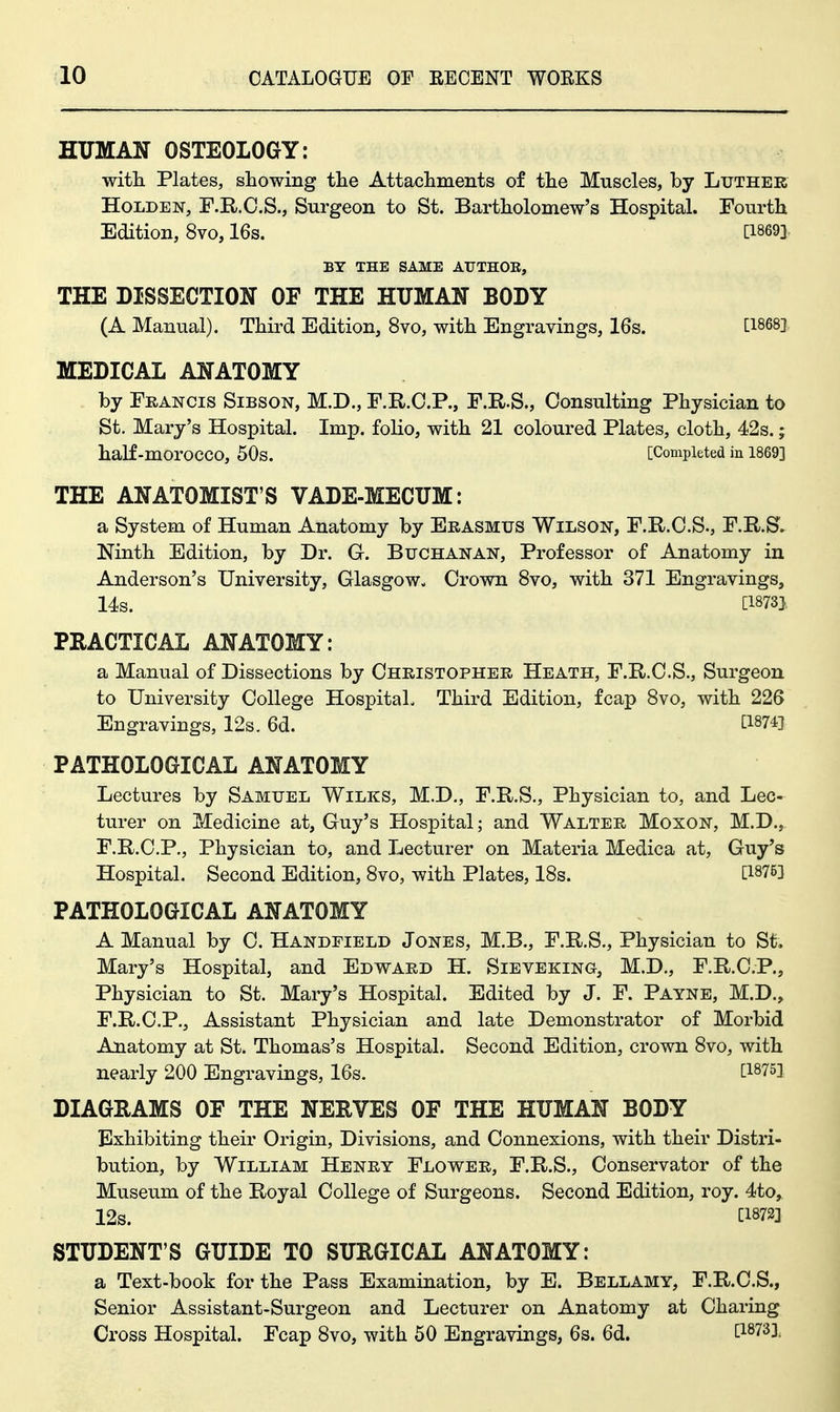 HITMAN OSTEOLOGY: with Plates, showing the Attachments of the Muscles, by Luther HoLDEN, F.R.O.S., Surgeon to St. Bartholomew's Hospital. Fourth Edition, 8vo, 16s. [1869]. BY THE SAME AUTHOR, THE DISSECTION OF THE HUMAN BODY (A Manual). Third Edition, 8vo, with Engravings, 16s. [I868j MEDICAL ANATOMY by Francis Sibson, M.D., F.R.O.P., F.R.S., Consulting Physician to St. Mary's Hospital. Imp. folio, with 21 coloured Plates, cloth, 42s.; half-morocco, 50s. [Completed in 1869] THE ANATOMIST'S VADE-MECUM: a System of Human Anatomy by Erasmus Wilson, F.R.O.S., F.R.S. Ninth Edition, by Dr. G. Buchanan, Professor of Anatomy in Anderson's University, Glasgow- Crown 8vo, with 371 Engravings, 14s. [1873J PRACTICAL ANATOMY: a Manual of Dissections by Christopher Heath, F.R.C.S., Surgeon to University College Hospital. Third Edition, fcap 8vo, with 226 Engravings, 12s. 6d. tl874] PATHOLOGICAL ANATOMY Lectures by Samuel Wilks, M.D., F.R.S., Physician to, and Lec- turer on Medicine at, Guy's Hospital; and Walter Moxon, M.D., F.R.C.P., Physician to, and Lecturer on Materia Medica at, Guy's Hospital. Second Edition, 8vo, with Plates, 18s. [18753 PATHOLOGICAL ANATOMY A Manual by C. Handfield Jones, M.B., F.R.S., Physician to St. Mary's Hospital, and Edward H. Sieveking, M.D., F.R.C.P., Physician to St. Mary's Hospital. Edited by J. F. Payne, M.D., F.R.C.P., Assistant Physician and late Demonstrator of Morbid Anatomy at St. Thomas's Hospital. Second Edition, crown 8vo, with nearly 200 Engravings, 16s. [1875] DIAGRAMS OF THE NERVES OF THE HUMAN BODY Exhibiting their Origin, Divisions, and Connexions, with their Distri- bution, by William Henry Flower, F.R.S., Conservator of the Museum of the Royal College of Surgeons. Second Edition, roy. 4to, 12s. tl872] STUDENT'S GUIDE TO SURGICAL ANATOMY: a Text-book for the Pass Examination, by E. Bellamy, F.R.C.S., Senior Assistant-Surgeon and Lecturer on Anatomy at Charing Cross Hospital. Fcap 8vo, with 50 Engravings, 6s. 6d. ^18733.