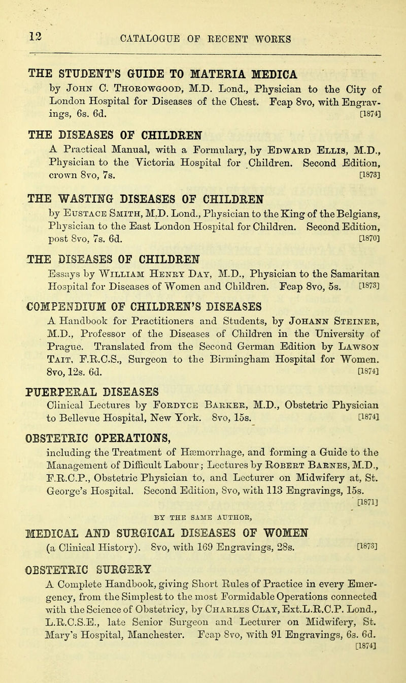 THE STUDENT'S GUIDE TO MATERIA MEDICA by John C. TnoROwaooD, M.D. Lond., Physician to tlie City of London Hospital for Diseases of tlie Chest. Fcap 8vo, with Engrav- ings, 6s. 6d. [1874] THE DISEASES OF CHILDREN A Practical Manual, with a Formulary, by Edward Elh3, M.D., Physician to the Victoria Hospital for Children. Second Edition, crown 8vo, 7s. [1873] THE WASTING DISEASES OF CHILDREN by Eustace Smith, M.D. Lond., Physician to the King of the Belgians, Physician to the East London Hospital for Children. Second Edition, post 8vo, 7s. 6d. [1870] THE DISEASES OF CHILDREN Essays by William Henry Day, M.D., Physician to the Samaritan Hospital for Diseases of Women and Children. Fcap 8vo, 5s. Ci^ys] COMPENDIUM OF CHILDREN'S DISEASES A Handbook for Practitioners and Students, by Johann Steiner, M.D., Professor of the Diseases of Children in the University of Prague. Translated from the Second German Edition by Lawson Tait, F.R.C.S., Surgeon to the Birmingham Hospital for Women. 8vo, 12s. 6d. [1874] PUERPERAL DISEASES Clinical Lectures by Fordyce Barker, M.D., Obstetric Physician to Bellevue Hospital, New York. 8vo, 15s. [187€ OBSTETRIC OPERATIONS, including the Treatment of Hsemorrhage, and forming a Guide to the Management of DiflS.cult Labour; Lectures by Robert Barnes, M.D., F.E/.C.P., Obstetric Physician to, and Lecturer on Midwifery at, St. George's Hospital. Second Edition, 8vo, with 113 Engravings, 15s. ■ [1871] BY THE SAME AUTHOE, MEDICAL AND SURGICAL DISEASES OF WOMEN (a Clinical History). 8vo, with 169 Engravings, 28s. [1873] OBSTETRIC SURGERY A Complete Handbook, giving Short Rules of Practice in every Emer- gency, from the Simplest to the most Formidable Operations connected with the Science of Obstetricy, by Charles Clay, Ext.L.R.C.P. Lond., L.R.C.S.E., late Senior Surgeon and Lecturer on Midwifery, St. Mary's Hospital, Manchester. Fcap 8vo, with 91 Engravings, 6s. 6d. [1874]