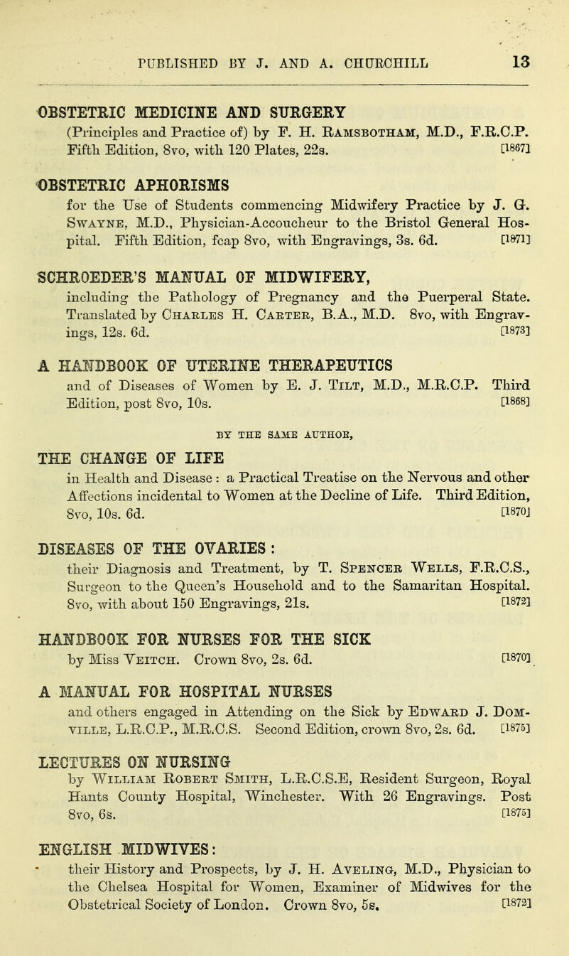 OBSTETRIC MEDICINE AND SURGERY (Principles and Practice of) by F. H. Ramsbotham, M.D., F.R.C.P. Fiftli Edition, 8vo, with 120 Plates, 22s. [18671 OBSTETRIC APHORISMS for the Use of Students commencing Midwifery Practice by J. G. SwAYNE, M.D., Physician-Accoucheur to the Bristol General Hos- pital. Fifth Edition, fcap 8vo, with Engravings, 3s. 6d. D-Srili SCHROEDER'S MANUAL OF MIDWIFERY, including the Pathology of Pregnancy and the Puerperal State. Translated by Charles H. Caetee,, B. A., M.D. 8vo, with Engrav- ings, 12s. 6d. [1873] A HANDBOOK OF UTERINE THERAPEUTICS and of Diseases of Women by E. J. Tilt, M.D., M.R.C.P. Third Edition, post Svo, 10s. [1868] BY THE SAME ATJTHOE, THE CHANGE OF LIFE in Health and Disease : a Practical Treatise on the Nervous and other Affections incidental to Women at the Decline of Life. Third Edition, Svo, 10s. 6d. [1870J DISEASES OF THE OVARIES : their Diagnosis and Treatment, by T. Spencer Wells, F.R.C.S., Surgeon to the Queen's Household and to the Samaritan Hospital. Svo, with about 150 Engravings, 21s. [1872] HANDBOOK FOR NURSES FOR THE SICK by Miss Yeitch. Crown 8vo, 2s. 6d. [1870] A MANUAL FOR HOSPITAL NURSES and others engaged in Attending on the Sick by Edward J. DoM- YiLLE, L.R.C.P., M.R.C.S. Second Edition, crown 8vo, 2s. 6d. [1875] LECTURES ON NURSING by William Robert Smith, L.R.O.S.E, Resident Surgeon, Royal Hants County Hospital, Winchester. With 26 Engravings. Post Svo, 6s. [1875] ENGLISH MID WIVES: their History and Prospects, by J. H. Ayeling, M.D., Physician to the Chelsea Hospital for Women, Examiner of Midwives for the Obstetrical Society of London. Crown Svo, 5s. [1873]