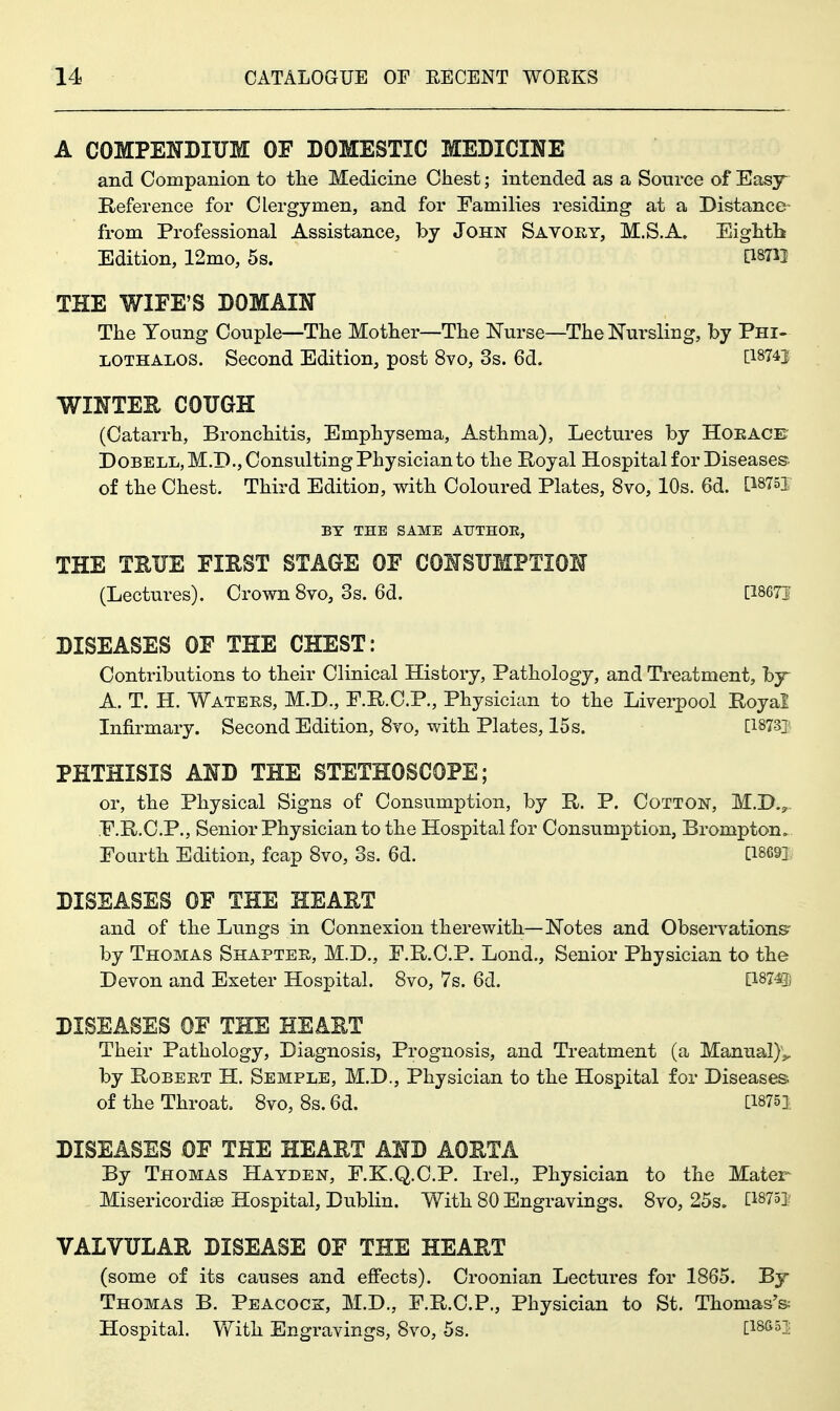 A COMPENDIUM OF DOMESTIC MEDICINE and Companion to tlie Medicine Chest; intended as a Sonrce of Easy Reference for Clergymen, and for Families residing at a Distance from Professional Assistance, by John Savory, M.S.A. EigMli Edition, 12mo, 5s. [18711 THE WIPE'S DOMAIN The Young Couple—The Mother—The Nurse—The Nursling, by Phi- LOTHALOS. Second Edition, post 8vo, 3s. 6d. [I874j WINTEE COUGH (Catarrh, Bronchitis, Emphysema, Asthma), Lectures by Hoeace' D0BELL,M.D.,Consulting Physician to the Royal Hospital for Diseases of the Chest. Third Edition, with Coloured Plates, 8vo, 10s. 6d. [^8751 BY THE SAME ATJTHOE, THE TEUE FIRST STAGE OF CONSUMPTION (Lectures). Crown 8vo, 3s. 6d. [18671 DISEASES OF THE CHEST: Contributions to their Clinical History, Pathology, and Treatment, by^ A. T. H. Waters, M.D., F.R.C.P., Physician to the Liverpool Royal Infirmary. Second Edition, Svo, with Plates, 15 s. [18731 PHTHISIS AND THE STETHOSCOPE; or, the Physical Signs of Consumption, by R. P. Cotton, M.D.,. .E.R.C.P., Senior Physician to the Hospital for Consumption, Brompton. Fourth Edition, fcap Svo, 3s. 6d. [18691 DISEASES OF THE HEART and of the Liings in Connexion therewith—Notes and Observations' by Thomas Shapter, M.D., E.R.C.P. Lond., Senior Physician to the Devon and Exeter Hospital. Svo, 7s. 6d. D'^m DISEASES OF THE HEART Their Pathology, Diagnosis, Prognosis, and Treatment (a Manual)',, by Robert H. Semple, M.D., Physician to the Hospital for Diseases of the Throat. Svo, 8s. 6d. [18751 DISEASES OF THE HEART AND AORTA By Thomas Hayden, F.K.Q.C.P. Irel., Physician to the Mater Misericordise Hospital, Dublin. With 80 Engravings. Svo, 25s. [I875i; VALVULAR DISEASE OF THE HEART (some of its causes and effects). Croonian Lectures for 1865. By Thomas B. Peacock, M.D., F.R.C.P., Physician to St. Thomas'& Hospital. Vfith Engravings, Svo, 5s. [isan