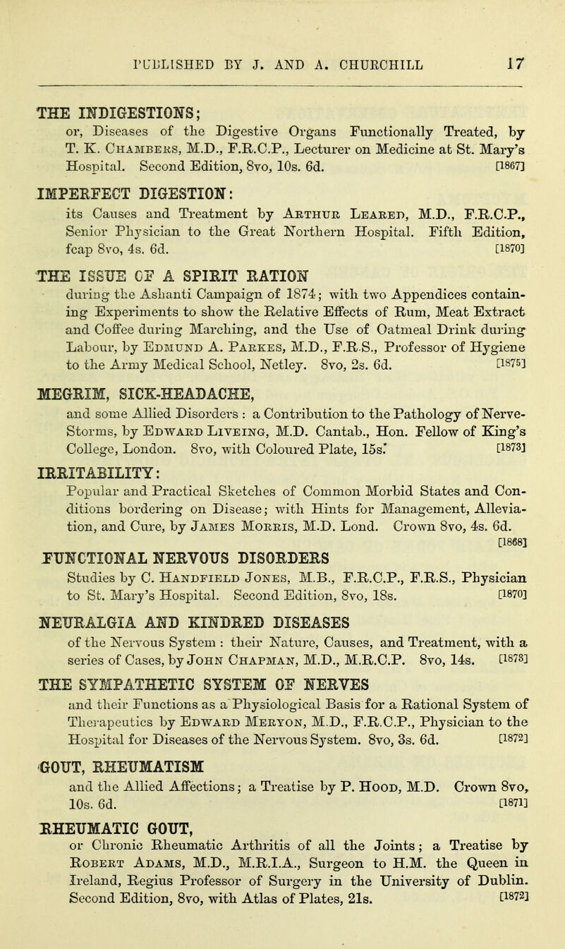 THE INDIGESTIONS; or, Diseases of tlie Digestive Organs Functionally Treated, by T. K. Chambers, M.D., F.R.C.P., Lecturer on Medicine at St. Mary's Hospital. Second Edition, 8vo, 10s. 6d. [1867] IMPEHFECT DIGESTION: its Causes and Treatment by Arthuh Leaked, M.D., F.R.C.P., Senior Pli3\sician to the Great Northern Hospital. Fifth Edition, fcap 8vo, 4s. 6d. [1870] THE ISSUE CE A SPIEIT EATION during the Ashanti Campaign of 1874; with two Appendices contain- ing Experiments to show the Relative Effects of Rum, Meat Extract and Coffee during Marching, and the Use of Oatmeal Drink during^ Labour, by Edbiund A. Parkes, M.D., F.R.S., Professor of Hygiene to the Army Medical School, ISTetley. 8vo, 2s. 6d. [1875] MEGRIM, SICK-HEADACHE, and some Allied Disorders : a Contribution to the Pathology of Nerve- Storms, by Edward Liveing, M.D. Cantab., Hon. Fellow of King's College, London. 8vo, with Coloured Plate, 15s.' [1873] IRRITABILITY: Popular and Practical Sketches of Common Morbid States and Con- ditions bordering on Disease; with Hints for Management, Allevia- tion, and Cure, by James Morris, M.D. Lond. Crown 8vo, 4s. 6d. [1868] JUNCTIONAL NERVOUS DISORDERS Studies by C. Handfield Jones, M.B., F.R.C.P., F.R.S., Physician to St. Mary's Hospital. Second Edition, 8vo, 18s.  [1870] NEURALGIA AND KINDRED DISEASES of the jSTervous System : their Nature, Causes, and Treatment, with a series of Cases, by John Chapman, M.D., M.R.C.P. 8vo, 14s. [1878] THE SYMPATHETIC SYSTEM OF NERVES and their Functions as a Physiological Basis for a Rational System of Therapeutics by Edvs^ard Meryon, M.D., F.R.C.P., Physician to the Hospital for Diseases of the Nervous S3^stem. 8vo, 3s. 6d. [1872] GOUT, RHEUMATISM and the Allied Affections; a Treatise by P. Hood, M.D. Crown 8vo, 10s. 6d. [1871] HHEUMATIC GOUT, or Chronic Rheumatic Arthritis of all the Joints; a Treatise by Robert Adams, M.D., M.R.I.A., Surgeon to H.M. the Queen in Ireland, Regius Professor of Surgery in the University of Dublin. Second Edition, 8vo, with Atlas of Plates, 21s. [1872]