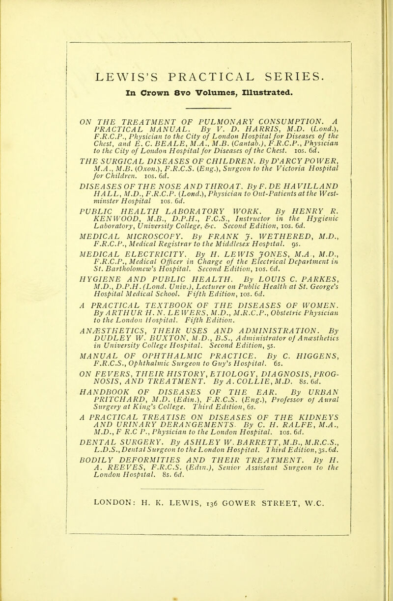 LEWIS'S PRACTICAL SERIES. In Crown 8vo Volumes^ Illustrated. ON THE TREATMENT OF PULMONARY CONSUMPTION. A PRACTICAL MANUAL. By V. D. HARRIS, M.D. (Lond.), F.R.C.P., Physician to the City of London Hospital for Diseases of the Chest, and E. C. BEALE, M.A., M.B. {Cantab.), F.R.C.P., Physician to the City of London Hospital for Diseases of the Chest. los. 6d. THE SURGICAL DISEASES OF CHILDREN. By D'ARCY POWER, M.A., M.B. (Oxon.), F.R.C.S. (Eng.), Surgeon to the Victoria Hospital for Children. los. 6rf. DISEASES OF THE NOSE AND THROAT. ByF.DE HAVILLAND HALL, M.D., F.R.C.P. (Lond.), Physician to Oiit-Patients at the West- minster Hospital los. 6d. PUBLIC HEALTH LABORATORY WORK. By HENRY R. KENWOOD, M.B., D.P.H., F.C.S., Instructor in the Hygienic Laboratory, University College, &c. Second Edition, los. 6d. MEDICAL MICROSCOPY. By FRANK J. WETHERED, M.D., F.R.C.F., Medical Registrar to the Middlesex Hospital, gs. MEDICAL ELECTRICITY. By H. LEWIS JONES, M.A., M.D., F.R.C.P., Medical Officer in Charge of the Electrical Department in St. Bartholomew's Hospital. Second Edition, los. 6d. HYGIENE AND PUBLIC HEALTH. By LOUIS C. PARKES, M.D., D.P.H. (Lond. Univ.), Lecturer on Public Health at St. George's Hospital Medical School. Fifth Edition, los. 6d. A PRACTICAL TEXTBOOK OF THE DISEASES OF WOMEN. By ARTHUR H. N. LE WERS, M.D., M.R.C.P., Obstetric Physician to the London Hospital. Fifth Edition. ANESTHETICS, THEIR USES AND ADMINISTRATION. By DUDLEY W. BUXTON. M.D., B.S., Administrator of Anaesthetics in University College Hospital. Second Edition, 5s. MANUAL OF OPHTHALMIC PRACTICE. By C. HIGGENS, F.R.C.S., Ophthalmic Surgeon to Guy's Hospital. 6s. ON FEVERS, THEIR HISTORY, ETIOLOGY, DIAGNOSIS, PROG- NOSIS, AND TREATMENT. By A. COLLIE, M.D. Ss.6d. HANDBOOK OF DISEASES OF THE EAR. By URBAN PRITCHARD, M.D. (Edin.), F.R.C.S. (Eng.), Professor oj Aural Surgery at King's College. Third Edition, 6s. A PRACTICAL TREATISE ON DISEASES OF THE KIDNEYS AND URINARY DERANGEMENTS. By C. H. RALFE, M.A., M.D., F R.C P., Physician to the London Hospital. los. 6d. DENTAL SURGERY. By ASHLEY W. BARRETT, M.B., M.R.C.S., L.D.S., Dental Surgeon to the London Hospital. Third Edition, 3s. 6d. BODILY DEFORMITIES AND THEIR TREATMENT. By H. A. REEVES, F.R.C.S. (Edin.), Senior Assistant Surgeon to the London Hospital. 8s. 6d. LONDON: H. K. LEWIS, 136 GOWER STREET, W.C.