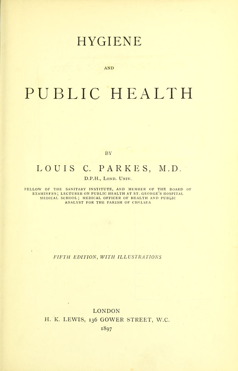 HYGIENE AND PUBLIC HEALTH BY LOUIS C. PARKES, M.D. D.P.H., LoND. Univ. FELLOW OF THE SANITARY INSTITUTE, AND MEMBER OF THE BOARD OF examiners; lecturer on public HEALTH AT ST. GEORGE'S HOSPITAL MEDICAL SCHOOL; MEDICAL OFFICER OF HEALTH AND PUBuIC ANALYST FOR THE PARISH OF CHELSEA FIFTH EDITION, WITH ILLUSTRATIONS LONDON H. K. LEWIS, 136 GOWER STREET, W.C. 1897