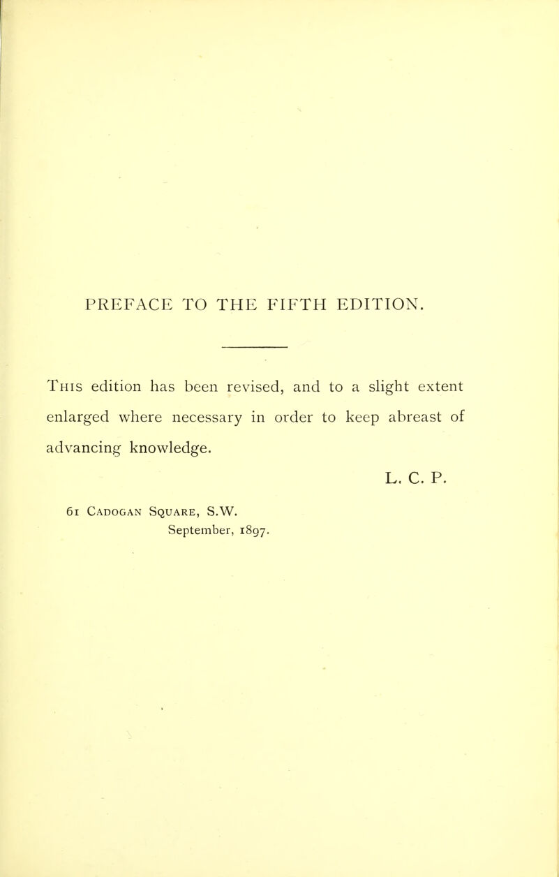 PREFACE TO THE FIFTH EDITION. This edition has been revised, and to a slight extent enlarged where necessary in order to keep abreast of advancing knowledge. L. C. P. 6i Cadogan Square, S.W. September, 1807.