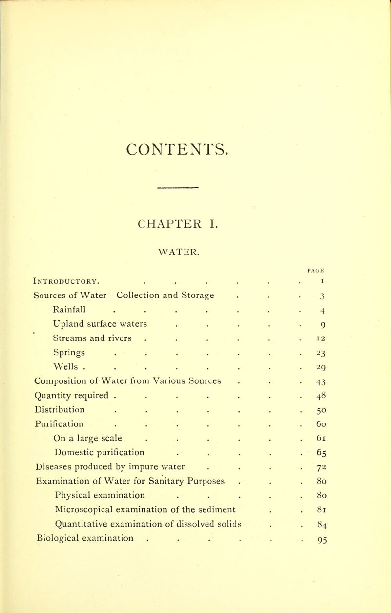 CONTExNTS. CHAPTER I. WATER. PAGE Introductory. ...... i Sources of Water—Collection and Storage . . .3 Rainfall ....... 4 Upland surface waters . . . . -9 Streams and rivers . . . . . .12 Springs ....... 23 Wells . . . . . . . -29 Composition of Water from Various Sources . . -43 Quantity required . . . . . . .48 Distribution . . . . . . -50 Purification . . . . . . .60 On a large scale . . . . . .61 Domestic purification . . . . -65 Diseases produced by impure water . . . - Examination of Water for Sanitary Purposes . . .80 Physical examination . . . . .80 Microscopical examination of the sediment . . 81 Quantitative examination of dissolved solids . . 84 Biological examination . . . . , -95