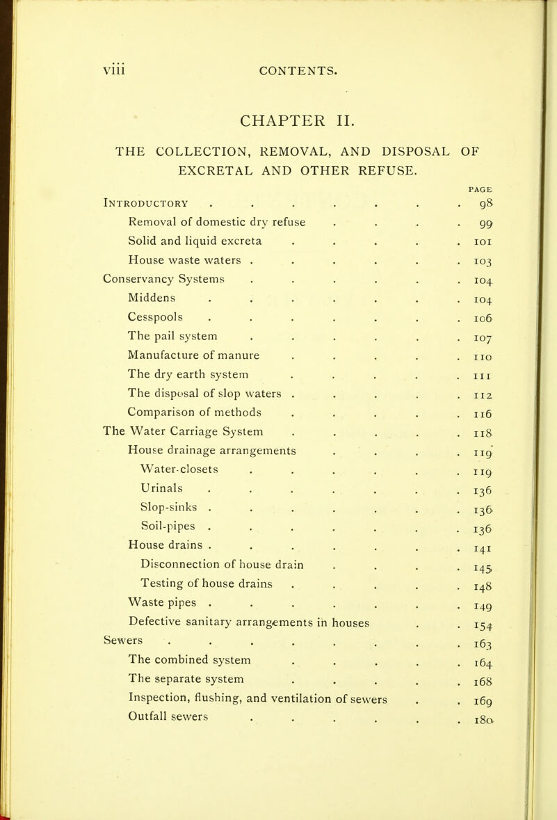 CHAPTER II. THE COLLECTION, REMOVAL, AND DISPOSAL EXCRETAL AND OTHER REFUSE. OF Introductory Removal of domestic dry refuse Solid and liquid excreta House waste waters Conservancy Systems Middens Cesspools The pail system Manufacture of manure The dry earth system The disposal of slop waters . Comparison of methods The Water Carriage System House drainage arrangements Water-closets Urinals Slop-sinks . Soil-pipes . House drains . Disconnection of house drain Testing of house drains Waste pipes . Defective sanitary arrangements in houses Sewers The combined system The separate system Inspection, flushing, and ventilation of sewers Outfall sewers ....