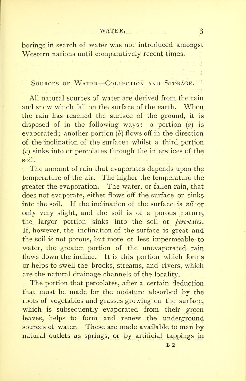 borings in search of water was not introduced amongst Western nations until comparatively recent times. Sources of Water—Collection and Storage. ^ All natural sources of water are derived from the rain and snow which fall on the surface of the earth. When the rain has reached the surface of the ground, it is disposed of in the following ways :—a portion {a) is evaporated; another portion (i) flows off in the direction of the inclination of the surface: whilst a third portion (c) sinks into or percolates through the interstices of the soil. The amount of rain that evaporates depends upon the temperature of the air. The higher the temperature the greater the evaporation. The water, or fallen rain, that does not evaporate, either flows off the surface or sinks into the soil. If the inclination of the surface is nil or: only very slight, and the soil is of a porous nature, the larger portion sinks into the soil or percolates. If, however, the inclination of the surface is great and the soil is not porous, but more or less impermeable to water, the greater portion of the unevaporated rain flows down the incline. It is this portion which forms or helps to swell the brooks, streams, and rivers, which are the natural drainage channels of the locality. The portion that percolates, after a certain deduction that must be made for the moisture absorbed by the roots of vegetables and grasses growing on the surface, which is subsequently evaporated from their green leaves, helps to form and renew the underground sources of water. These are made available to man by natural outlets as springs, or by artificial tappings in B 2