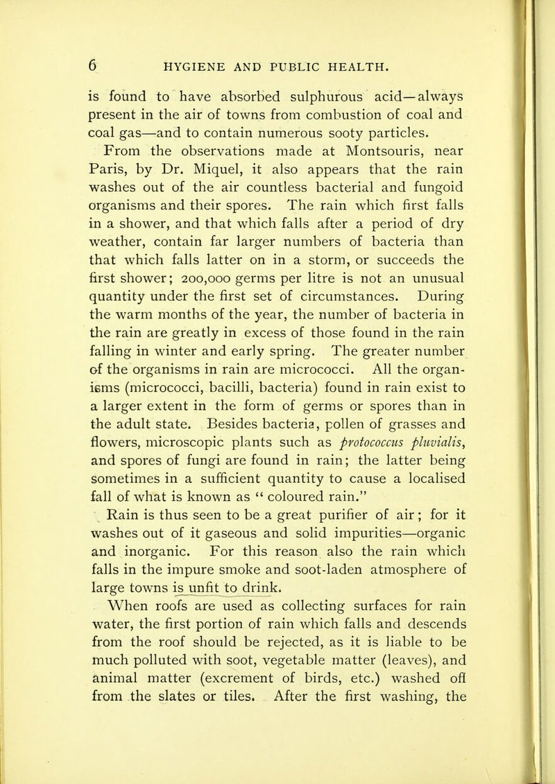 is found to have absorbed sulphurous acid—always present in the air of towns from combustion of coal and coal gas—and to contain numerous sooty particles. From the observations made at Montsouris, near Paris, by Dr. Miquel, it also appears that the rain washes out of the air countless bacterial and fungoid organisms and their spores. The rain which first falls in a shower, and that which falls after a period of dry weather, contain far larger numbers of bacteria than that which falls latter on in a storm, or succeeds the first shower; 200,000 germs per litre is not an unusual quantity under the first set of circumstances. During the warm months of the year, the number of bacteria in the rain are greatly in excess of those found in the rain falling in winter and early spring. The greater number of the organisms in rain are micrococci. All the organ- isms (micrococci, bacilli, bacteria) found in rain exist to a larger extent in the form of germs or spores than in the adult state. Besides bacteria, pollen of grasses and flowers, microscopic plants such as protococcus pluvialis, and spores of fungi are found in rain; the latter being sometimes in a sufficient quantity to cause a localised fall of what is known as  coloured rain. Rain is thus seen to be a great purifier of air; for it washes out of it gaseous and solid impurities—organic ajid inorganic. For this reason also the rain which falls in the impure smoke and soot-laden atmosphere of large towns is unfit to drink. When roofs are used as collecting surfaces for rain water, the first portion of rain which falls and descends from the roof should be rejected, as it is liable to be much polluted with soot, vegetable matter (leaves), and animal matter (excrement of birds, etc.) washed ofl from -the slates or tiles. After the first washing, the