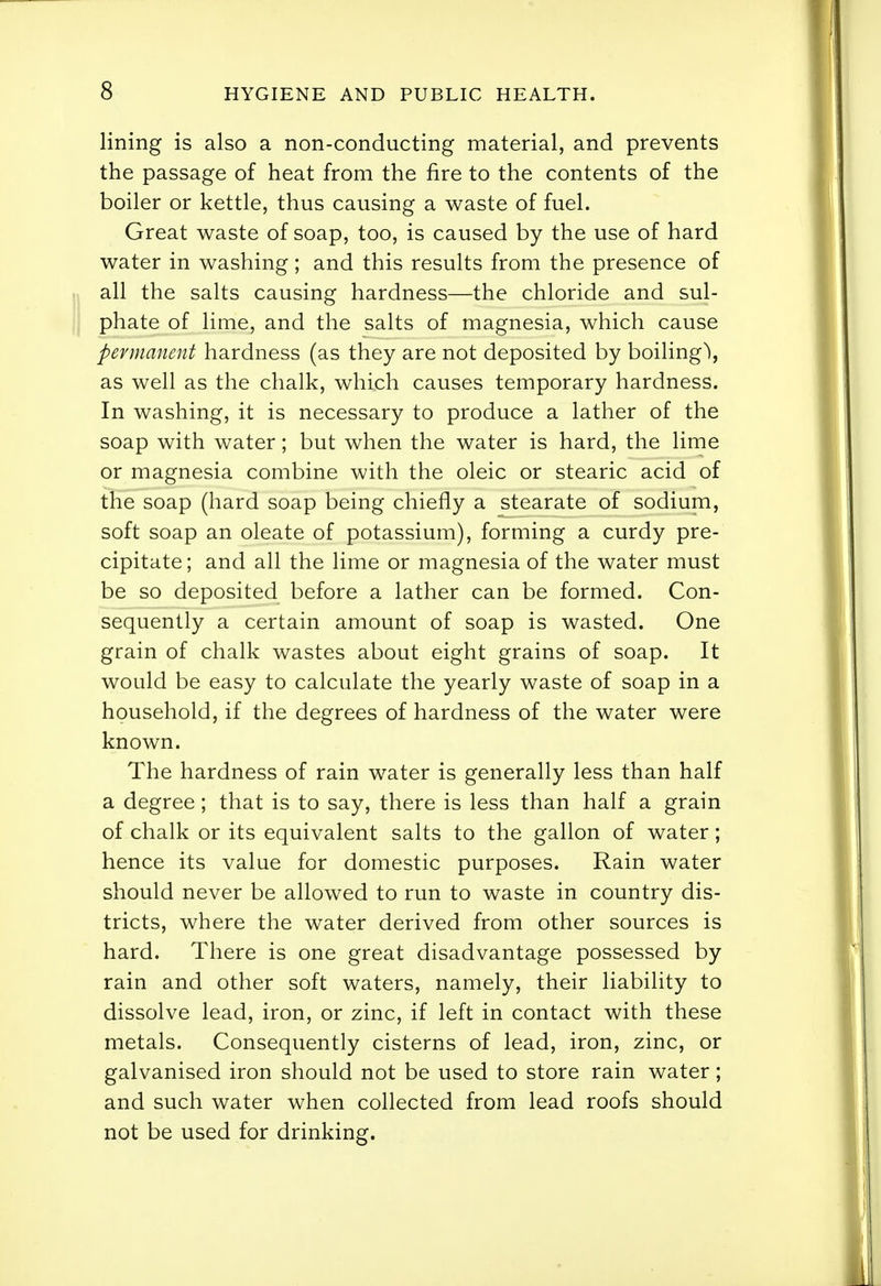 lining is also a non-conducting material, and prevents the passage of heat from the fire to the contents of the boiler or kettle, thus causing a waste of fuel. Great waste of soap, too, is caused by the use of hard water in washing; and this results from the presence of all the salts causing hardness—the chloride and sul- phate of liaie, and the salts of magnesia, which cause permanent hardness (as they are not deposited by boiling\ as well as the chalk, which causes temporary hardness. In washing, it is necessary to produce a lather of the soap with water; but when the water is hard, the lime or magnesia combine with the oleic or stearic acid of the soap (hard soap being chiefly a stearate of sodium, soft soap an oleate of potassium), forming a curdy pre- cipitate ; and all the lime or magnesia of the water must be so deposited before a lather can be formed. Con- sequently a certain amount of soap is wasted. One grain of chalk wastes about eight grains of soap. It would be easy to calculate the yearly waste of soap in a household, if the degrees of hardness of the water were known. The hardness of rain water is generally less than half a degree; that is to say, there is less than half a grain of chalk or its equivalent salts to the gallon of water; hence its value for domestic purposes. Rain water should never be allowed to run to waste in country dis- tricts, where the water derived from other sources is hard. There is one great disadvantage possessed by rain and other soft waters, namely, their liability to dissolve lead, iron, or zinc, if left in contact with these metals. Consequently cisterns of lead, iron, zinc, or galvanised iron should not be used to store rain water; and such water when collected from lead roofs should not be used for drinking.