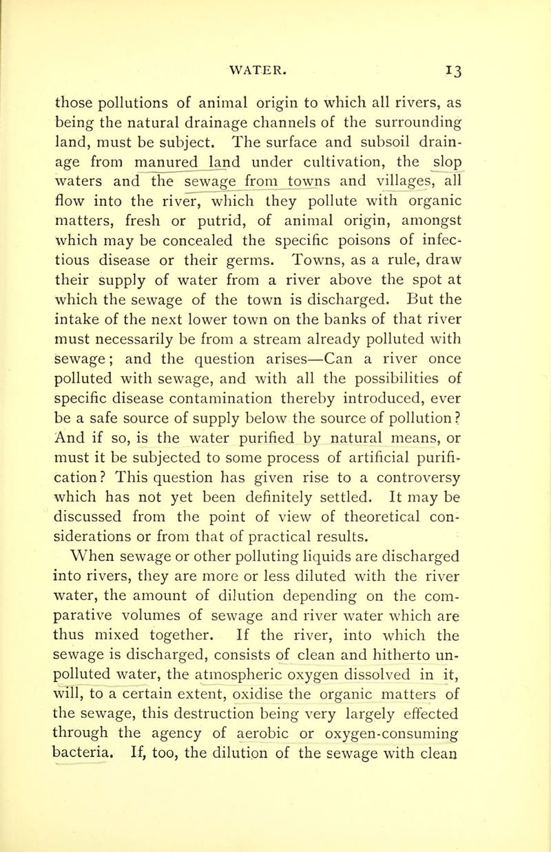 those pollutions of animal origin to which all rivers, as being the natural drainage channels of the surrounding land, must be subject. The surface and subsoil drain- age from manured land under cultivation, the slop waters and the sewage from towns and villages, all flow into the river, which they pollute with organic matters, fresh or putrid, of animal origin, amongst which may be concealed the specific poisons of infec- tious disease or their germs. Towns, as a rule, draw their supply of water from a river above the spot at which the sewage of the town is discharged. But the intake of the next lower town on the banks of that river must necessarily be from a stream already polluted with sewage; and the question arises—Can a river once polluted with sewage, and with all the possibilities of specific disease contamination thereby introduced, ever be a safe source of supply below the source of pollution ? And if so, is the water purified by natural means, or must it be subjected to some process of artificial purifi- cation? This question has given rise to a controversy which has not yet been definitely settled. It may be discussed from the point of view of theoretical con- siderations or from that of practical results. When sewage or other polluting liquids are discharged into rivers, they are more or less diluted with the river water, the amount of dilution depending on the com- parative volumes of sewage and river water which are thus mixed together. If the river, into which the sewage is discharged, consists of clean and hitherto un- polluted water, the atmospheric oxygen dissolved in it, will, to a certain extent, oxidise the organic matters of the sewage, this destruction being very largely effected through the agency of aerobic or oxygen-consuming bacteria. If, too, the dilution of the sewage with clean