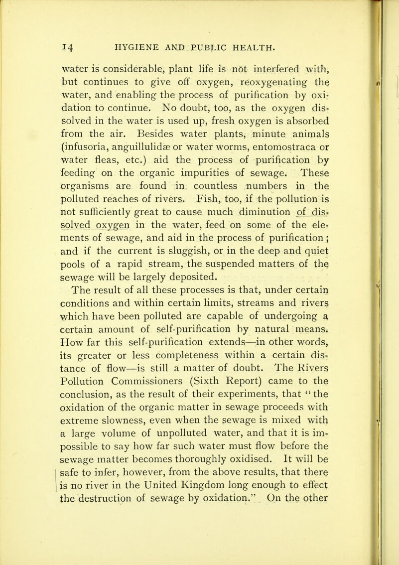 water is considerable, plant life is not interfered with, but continues to give off oxygen, reoxygenating the water, and enabling the process of purification by oxi- dation to continue. No doubt, too, as the oxygen dis- solved in the water is used up, fresh oxygen is absorbed from the air. Besides water plants, minute animals (infusoria, anguillulidae or water worms, entomostraca or water fleas, etc.) aid the process of purification by feeding on the organic impurities of sewage. These organisms are found in countless numbers in the polluted reaches of rivers. Fish, too, if the pollution is not sufficiently great to cause much diminution of dis- solved oxygen in the water, feed on some of the ele- ments of sewage, and aid in the process of purification ; and if the current is sluggish, or in the deep and quiet pools of a rapid stream, the suspended matters of the sewage will be largely deposited. The result of all these processes is that, under certain conditions and within certain limits, streams and rivers which have been polluted are capable of undergoing a certain amount of self-purification by natural means. How far this self-purification extends—in other words, its greater or less completeness within a certain dis- tance of flow—is still a matter of doubt. The Rivers Pollution Commissioners (Sixth Report) came to the conclusion, as the result of their experiments, that  the oxidation of the organic matter in sewage proceeds with extreme slowness, even when the sewage is mixed with a large volume of unpolluted water, and that it is im- possible to say how far such water must flow before the sewage matter becomes thoroughly oxidised. It will be I safe to infer, however, from the above results, that there 1 is no river in the United Kingdom long enough to effect the destruction of sewage by oxidation. On the other