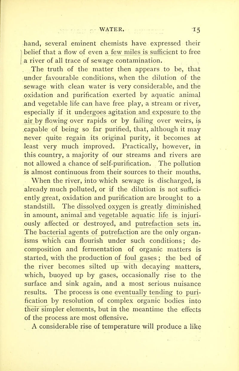 hand, several eminent chemists have expressed their ] behef that a flow of even a few miles is sufficient to free \ a. river of all trace of sewage contamination. The truth of the matter then appears to be, that under favourable conditions, when the dilution of the sewage with clean water is very considerable, and the oxidation and purification exerted by aquatic animal and vegetable life can have free play, a stream or river, especially if it undergoes agitation and exposure to the air by flowing over rapids or by failing over weirs, is capable of being so far purified, that, although it may never quite regain its original purity, it becomes at least very much improved. Practically, however, in this country, a majority of our streams and rivers are not allowed a chance of self-purification. The pollution is almost continuous from their sources to their mouths. When the river, into which sewage is discharged, is already much polluted, or if the dilution is not suffici- ently great, oxidation and purification are brought to a standstill. The dissolved oxygen is greatly diminished in amount, animal and vegetable aquatic life is injuri- ously affected or destroyed, and putrefaction sets in. The bacterial agents of putrefaction are the only organ- isms which can flourish under such conditions; de- composition and fermentation of organic matters is started, with the production of foul gases ; the bed of the river becomes silted up with decaying matters, which, buoyed up by gases, occasionally rise to the surface and sink again, and a most serious nuisance results. The process is one eventually tending to puri- fication by resolution of complex organic bodies into their simpler elements, but in the meantime the effects of the process are most offensive. A considerable rise of temperature will produce a like