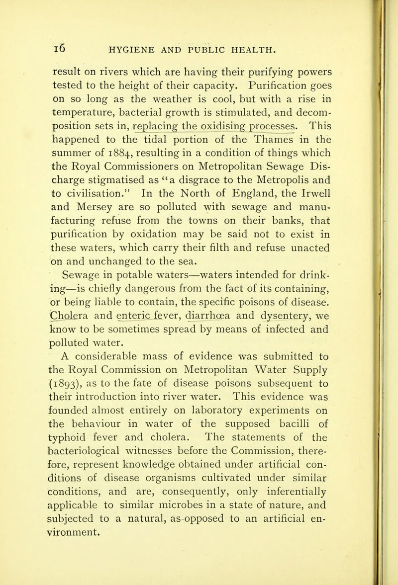 result on rivers which are having their purifying powers tested to the height of their capacity. Purification goes on so long as the weather is cool, but with a rise in temperature, bacterial growth is stimulated, and decom- position sets in, replacing the oxidising processes. This happened to the tidal portion of the Thames in the summer of 1884, resulting in a condition of things which the Royal Commissioners on Metropolitan Sewage Dis- charge stigmatised as a disgrace to the Metropolis and to civilisation. In the North of England, the Irwell and Mersey are so polluted with sewage and manu- facturing refuse from the towns on their banks, that purification by oxidation may be said not to exist in these waters, which carry their filth and refuse unacted on and unchanged to the sea. Sewage in potable waters—waters intended for drink- ing—is chiefly dangerous from the fact of its containing, or being liable to contain, the specific poisons of disease. Cholera and enteric fever, diarrhoea and dysentery, we know to be sometimes spread by means of infected and polluted water. A considerable mass of evidence was submitted to the Royal Commission on Metropolitan Water Supply (1893), as to the fate of disease poisons subsequent to their introduction into river water. This evidence was founded almost entirely on laboratory experiments on the behaviour in water of the supposed bacilli of typhoid fever and cholera. The statements of the bacteriological witnesses before the Commission, there- fore, represent knowledge obtained under artificial con- ditions of disease organisms cultivated under similar conditions, and are, consequently, only inferentially applicable to similar microbes in a state of nature, and subjected to a natural, as-opposed to an artificial en- vironment.