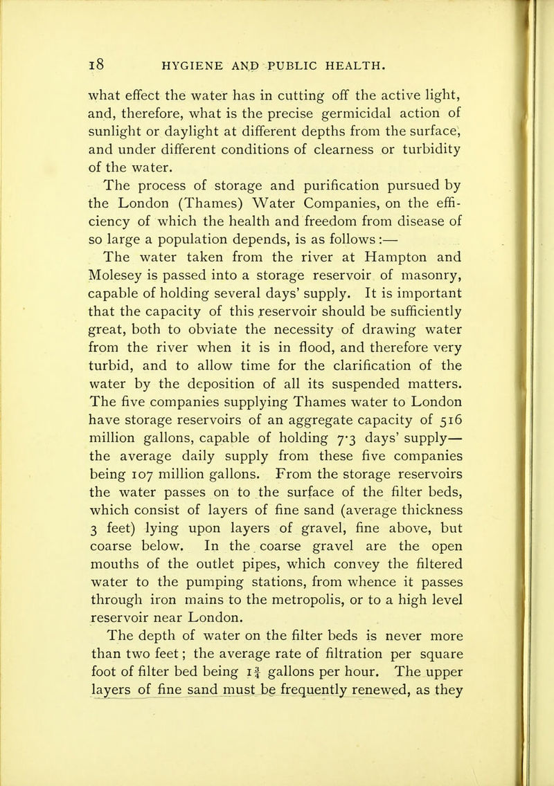 what effect the water has in cutting off the active Hght, and, therefore, what is the precise germicidal action of sunhght or dayHght at different depths from the surface, and under different conditions of clearness or turbidity of the water. The process of storage and purification pursued by the London (Thames) Water Companies, on the effi- ciency of which the health and freedom from disease of so large a population depends, is as follows :— The water taken from the river at Hampton and Molesey is passed into a storage reservoir of masonry, capable of holding several days' supply. It is important that the capacity of this ;reservoir should be sufficiently great, both to obviate the necessity of drawing water from the river when it is in flood, and therefore very turbid, and to allow time for the clarification of the water by the deposition of all its suspended matters. The five companies supplying Thames water to London have storage reservoirs of an aggregate capacity of 516 million gallons, capable of holding 7-3 days' supply— the average daily supply from these five companies being 107 million gallons. From the storage reservoirs the water passes on to the surface of the filter beds, which consist of layers of fine sand (average thickness 3 feet) lying upon layers of gravel, fine above, but coarse below. In the coarse gravel are the open mouths of the outlet pipes, which convey the filtered water to the pumping stations, from whence it passes through iron mains to the metropolis, or to a high level reservoir near London. The depth of water on the filter beds is never more than two feet; the average rate of filtration per square foot of filter bed being if gallons per hour. The upper layers of fine sand must be frequently renewed, as they