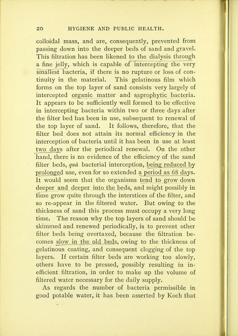 colloidal mass, and are, consequently, prevented from passing down into the deeper beds of sand and gravel. This filtration has been likened to the dialysis through a fine jelly, which is capable of intercepting the very smallest bacteria, if there is no rupture or loss of con- tinuity in the material. This gelatinous film which forms on the top layer of sand consists very largely of intercepted organic matter and saprophytic bacteria. It appears to be sufficiently well formed to be effective in intercepting bacteria within two or three days after the filter bed has been in use, subsequent to renewal of the top layer of sand. It follows, therefore, that the filter bed does not attain its normal efficiency in the interception of bacteria until it has been in use at least two days after the periodical renewal. On the other hand, there is no evidence of the efficiency of the sand filter beds, qua bacterial interception, being reduced by prolonged use, even for so extended a period as 68 days. It would seem that the organisms tend to grow down deeper and deeper into the beds, and might possibly in time grow quite through the interstices of the filter, and so re-appear in the filtered water. But owing to the thickness of sand this process must occupy a very long time. The reason why the top layers of sand should be skimmed and renewed periodically, is to prevent other filter beds being overtaxed, because the filtration be- comes slow in the old beds, owing to the thickness of gelatinous coating, and consequent clogging of the top layers. If certain filter beds are working too slowly, others have to be pressed, possibly resulting in in- efficient filtration, in order to make up the volume of filtered water necessary for the daily supply. As regards the number of bacteria permissible in good potable water, it has . been asserted by Koch that