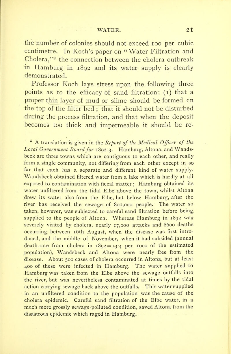 the number of colonies should not exceed loo per cubic centimetre. In Koch's paper on Water Filtration and Cholera,^ the connection between the cholera outbreak in Hamburg in 1892 and its water supply is clearly demonstrated. Professor Koch lays stress upon the following three points as to the efficacy of sand filtration: (i) that a proper thin layer of mud or slime should be formed cn the top of the filter bed ; that it should not be disturbed during the process filtration, and that when the deposit becomes too thick and impermeable it should be re- * A translation is given in the Report of the Medical Officer of the Local Government Board for 1892-3. Hamburg, Altona, and Wands- beck are three towns which are contiguous to each other, and really form a single community, not differing from each other except in so far that each has a separate and different kind of water supply. Wandsbeck obtained filtered water from a lake which is hardly at all exposed to contamination with faecal matter ; Hamburg obtained its water unfiltered from the tidal Elbe above the town, whilst Altona drew its water also from the Elbe, but below Hamburg, after the river has received the sewage of 800,000 people. The water so taken, however, was subjected to careful sand filtration before being, supplied to the people of Altona. Whereas Hamburg in 1892 was severely visited by cholera, nearly 17,000 attacks and 8600 deaths occurring between i6th August, when the disease was first intro- duced, and the middle of November, when it had subsided (annual death-rate from cholera in 1892=13-4 per 1000 of the estimated population), Wandsbeck and Altona were nearly free from the disease. About 500 cases of cholera occurred in Altona, but at least 400 of these were infected in Hamburg. The water supplied to Hamburg was taken from the Elbe above the sewage outfalls into the river, but was nevertheless contaminated at times by the tidal action carrying sewage back above the outfalls. This water supplied in an unfiltered condition to the population was the cause of the cholera epidemic. Careful sand filtration of the Elbe water, in a much more grossly sewage-polluted condition, saved Altona from the disastrous epidemic which raged in Hamburg.