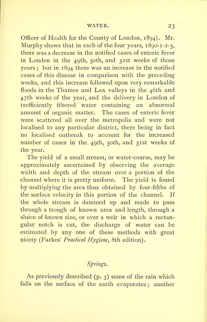 Officer of Health for the County of London, 1894). Murphy shows that in each of the four years, 1890-1-2-3, there was a decrease in the notified cases of enteric fever in London in the 49th, 50th, and 51st weeks of those years ; but in 1894 there was an increase in the notified cases of this disease in comparison with the preceding weeks, and this increase followed upon very remarkable floods in the Thames and Lea valleys in the 46th and 47th weeks of the year, and the delivery in London of inefficiently filtered water containing an abnormal amount of organic matter. The cases of enteric fever were scattered all over the metropolis and were not localised to any particular district, there being in fact no localised outbreak to account for the increased number of cases in the 49th, 50th, and 51st weeks of the year. The yield of a small stream, or water-course, may be approximately ascertained by observing the average width and depth of the stream over a portion of the channel where it is pretty uniform. The yield is found by multiplying the area thus obtained by four-fifths of the surface velocity in this portion of the channel. If the whole stream is dammed up and made to pass through a trough of known area and length, through a sluice of known size, or over a we'ir in which a rectan- gular notch is cut, the discharge of water can be estimated by any one of these methods with great nicety (Parkes' Practical Hygiene, 8th edition). Springs. As previously described (p. 3) some of the rain which falls on the surface of the earth evaporates ; another