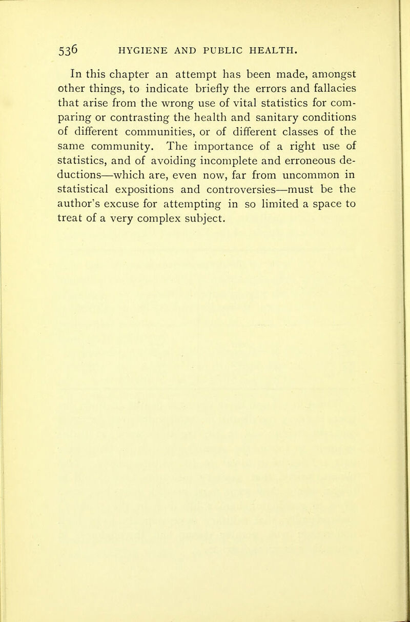 In this chapter an attempt has been made, amongst other things, to indicate briefly the errors and fallacies that arise from the wrong use of vital statistics for com- paring or contrasting the health and sanitary conditions of different communities, or of different classes of the same community. The importance of a right use of statistics, and of avoiding incomplete and erroneous de- ductions—which are, even now, far from uncommon in statistical expositions and controversies—must be the author's excuse for attempting in so limited a space to treat of a very complex subject.
