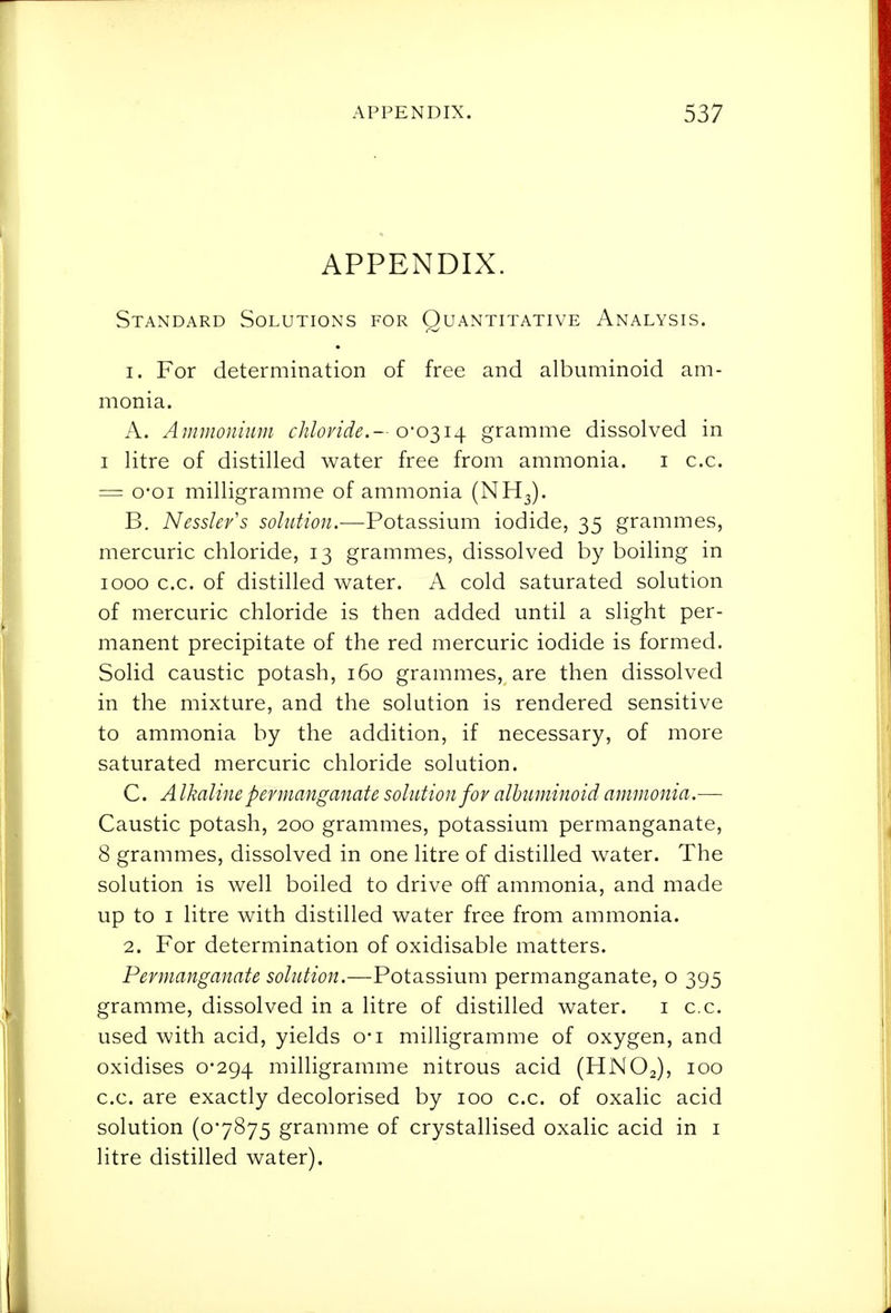 APPENDIX. Standard Solutions for Quantitative Analysis. 1. For determination of free and albuminoid am- monia. A. Ammonium cJilovide.— o-o-^i^ gramme dissolved in I litre of distilled water free from ammonia. i c.c. = o'oi milligramme of ammonia (NH3). B. Nesslev's solution.—Potassium iodide, 35 grammes, mercuric chloride, 13 grammes, dissolved by boiling in 1000 c.c. of distilled vv^ater. A cold saturated solution of mercuric chloride is then added until a slight per- manent precipitate of the red mercuric iodide is formed. Solid caustic potash, 160 grammes, are then dissolved in the mixture, and the solution is rendered sensitive to ammonia by the addition, if necessary, of more saturated mercuric chloride solution. C. A Ikaline permanganate solution for albuminoid ammonia.— Caustic potash, 200 grammes, potassium permanganate, 8 grammes, dissolved in one litre of distilled water. The solution is well boiled to drive off ammonia, and made up to I litre with distilled water free from ammonia. 2. For determination of oxidisable matters. Permanganate solution.—Potassium permanganate, o 395 gramme, dissolved in a litre of distilled water. i c.c. used with acid, yields o-i milligramme of oxygen, and oxidises 0-294 niilligramme nitrous acid (HNO2), 100 c.c. are exactly decolorised by 100 c.c. of oxalic acid solution (07875 gramme of crystallised oxalic acid in i litre distilled water).