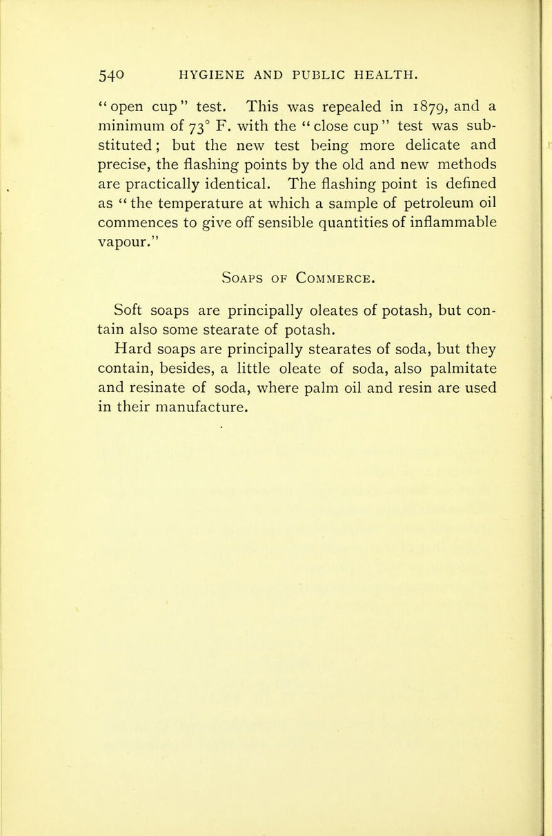 open cup test. This was repealed in 1879, and a minimum of 73° F. with the close cup test was sub- stituted ; but the new test being more delicate and precise, the flashing points by the old and new methods are practically identical. The flashing point is defined as the temperature at which a sample of petroleum oil commences to give off sensible quantities of inflammable vapour. Soaps of Commerce. Soft soaps are principally oleates of potash, but con- tain also some stearate of potash. Hard soaps are principally stearates of soda, but they contain, besides, a little oleate of soda, also palmitate and resinate of soda, where palm oil and resin are used in their manufacture.